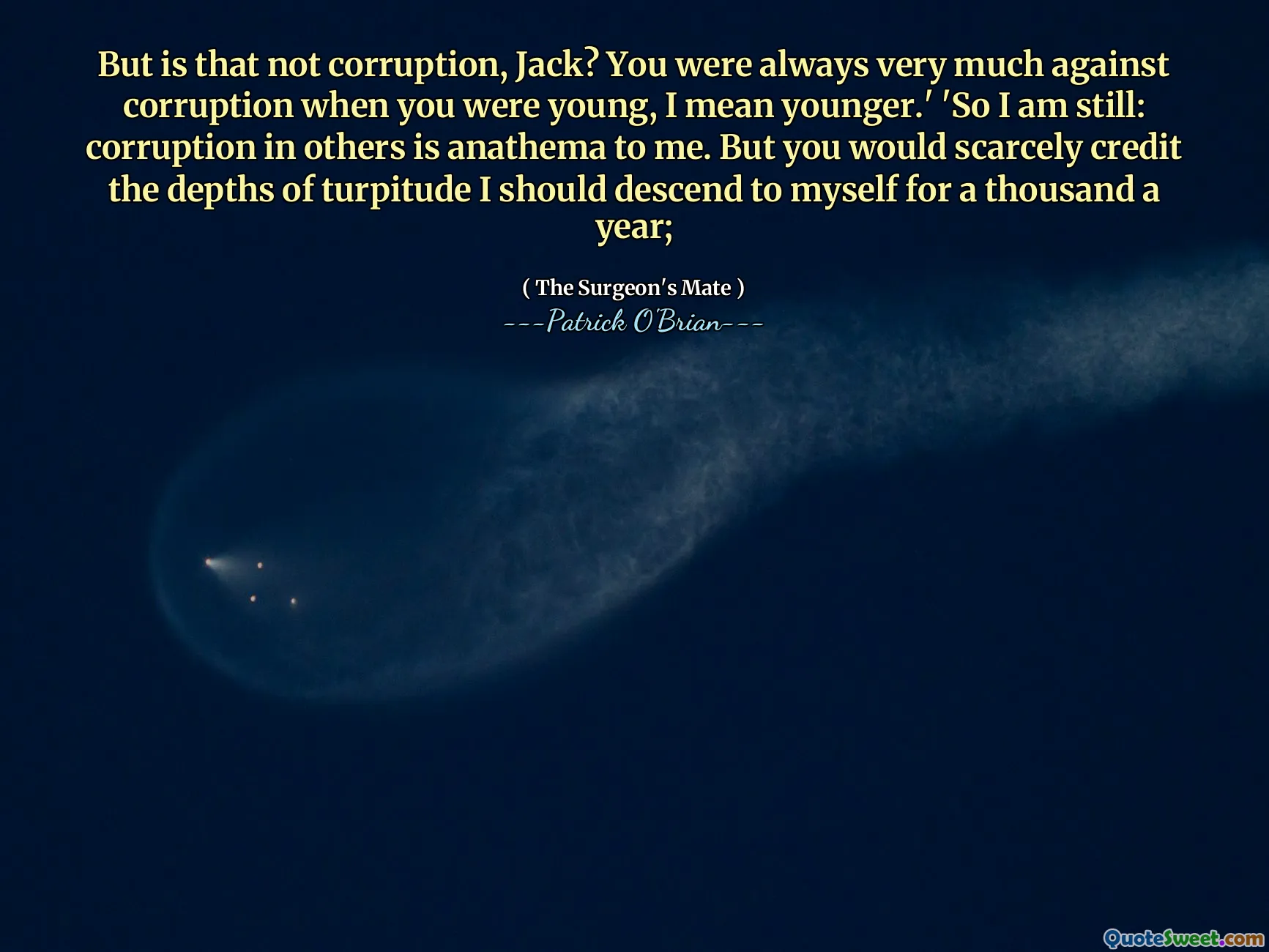 But is that not corruption, Jack? You were always very much against corruption when you were young, I mean younger.' 'So I am still: corruption in others is anathema to me. But you would scarcely credit the depths of turpitude I should descend to myself for a thousand a year;