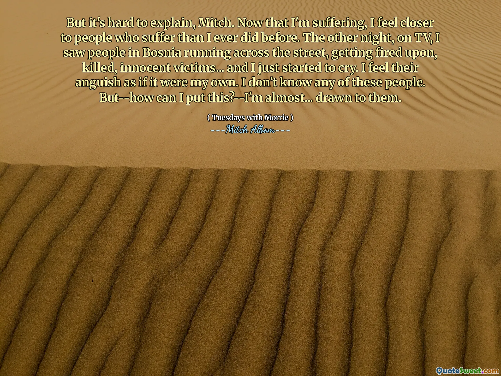 Aber es ist schwer zu erklären, Mitch. Jetzt, wo ich leide, fühle ich mich näher an Menschen, die leiden als jemals zuvor. Neulich sah ich im Fernsehen Leute in Bosnien, die über die Straße rannten, auf die Straße rannten, auf die, getötete, unschuldige Opfer ... und ich fing gerade an zu weinen. Ich fühle ihre Angst, als wäre es mein eigenes. Ich kenne keinen dieser Leute. Aber wie kann ich das sagen?-Ich bin fast ... von ihnen angezogen.