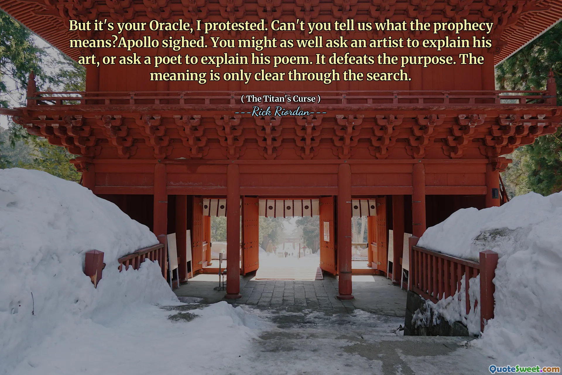 But it's your Oracle, I protested. Can't you tell us what the prophecy means?Apollo sighed. You might as well ask an artist to explain his art, or ask a poet to explain his poem. It defeats the purpose. The meaning is only clear through the search.