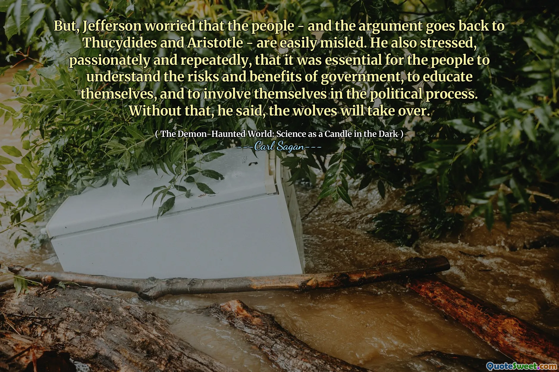 But, Jefferson worried that the people - and the argument goes back to Thucydides and Aristotle - are easily misled. He also stressed, passionately and repeatedly, that it was essential for the people to understand the risks and benefits of government, to educate themselves, and to involve themselves in the political process. Without that, he said, the wolves will take over.