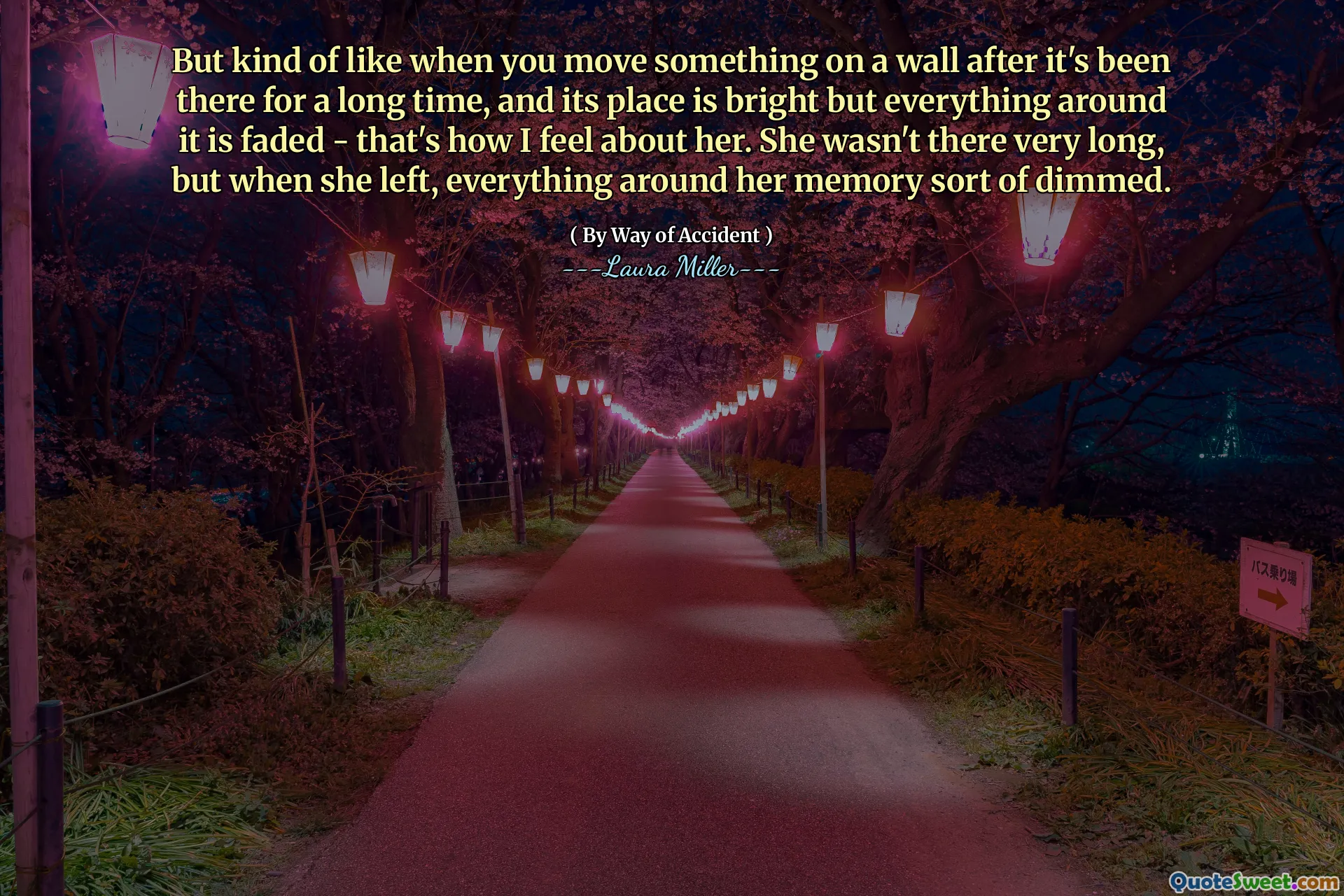 But kind of like when you move something on a wall after it's been there for a long time, and its place is bright but everything around it is faded - that's how I feel about her. She wasn't there very long, but when she left, everything around her memory sort of dimmed.