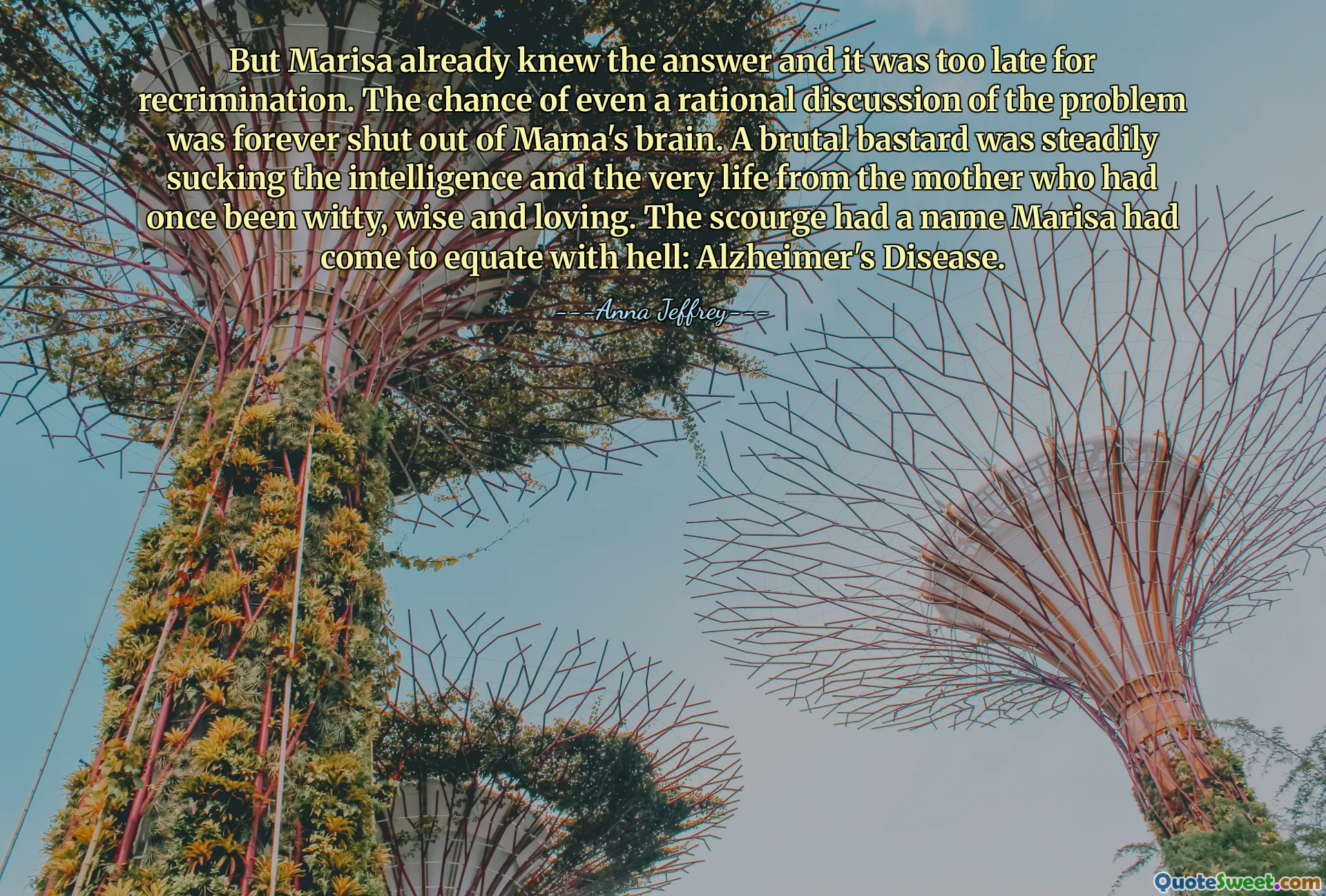 But Marisa already knew the answer and it was too late for recrimination. The chance of even a rational discussion of the problem was forever shut out of Mama's brain. A brutal bastard was steadily sucking the intelligence and the very life from the mother who had once been witty, wise and loving. The scourge had a name Marisa had come to equate with hell: Alzheimer's Disease.