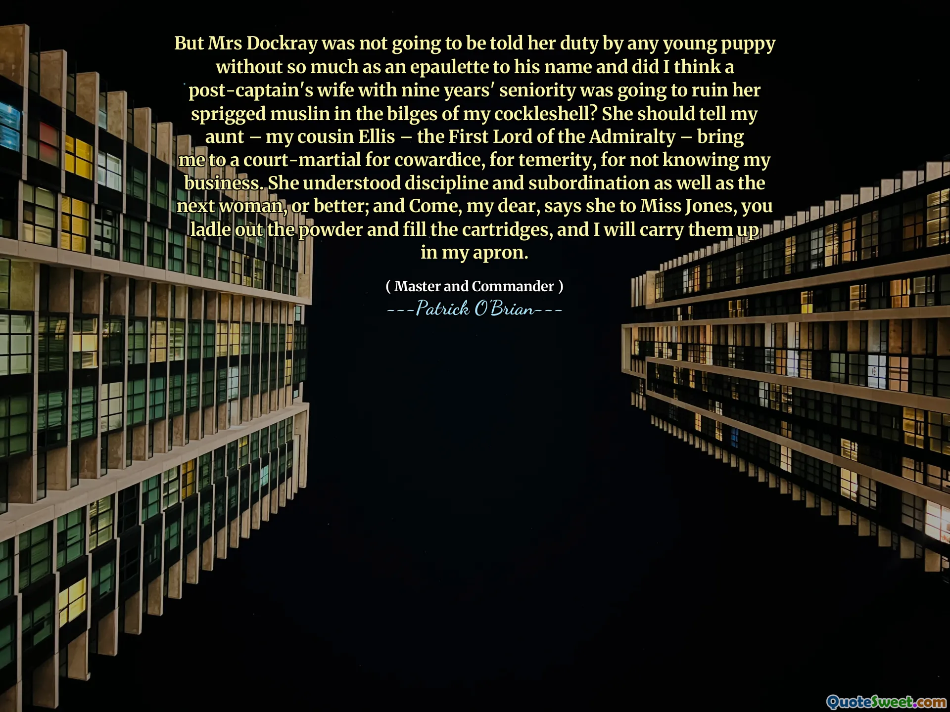But Mrs Dockray was not going to be told her duty by any young puppy without so much as an epaulette to his name and did I think a post-captain's wife with nine years' seniority was going to ruin her sprigged muslin in the bilges of my cockleshell? She should tell my aunt – my cousin Ellis – the First Lord of the Admiralty – bring me to a court-martial for cowardice, for temerity, for not knowing my business. She understood discipline and subordination as well as the next woman, or better; and Come, my dear, says she to Miss Jones, you ladle out the powder and fill the cartridges, and I will carry them up in my apron.