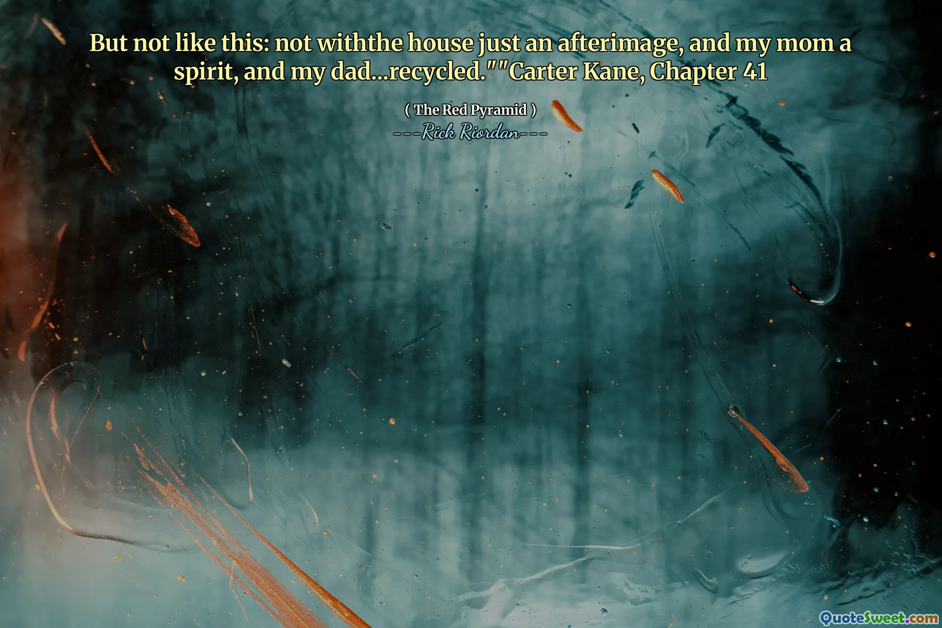 But not like this: not withthe house just an afterimage, and my mom a spirit, and my dad...recycled.""Carter Kane, Chapter 41