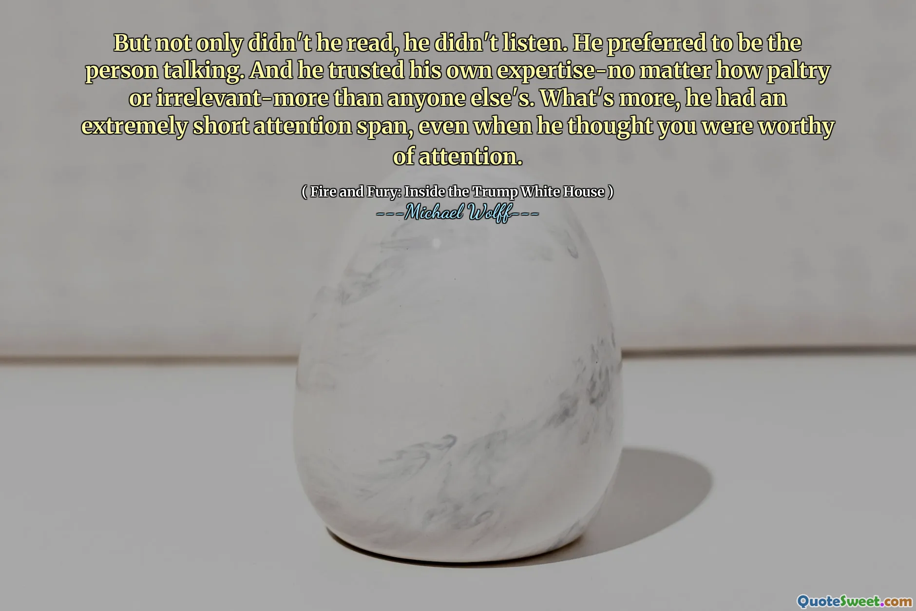 But not only didn't he read, he didn't listen. He preferred to be the person talking. And he trusted his own expertise-no matter how paltry or irrelevant-more than anyone else's. What's more, he had an extremely short attention span, even when he thought you were worthy of attention.
