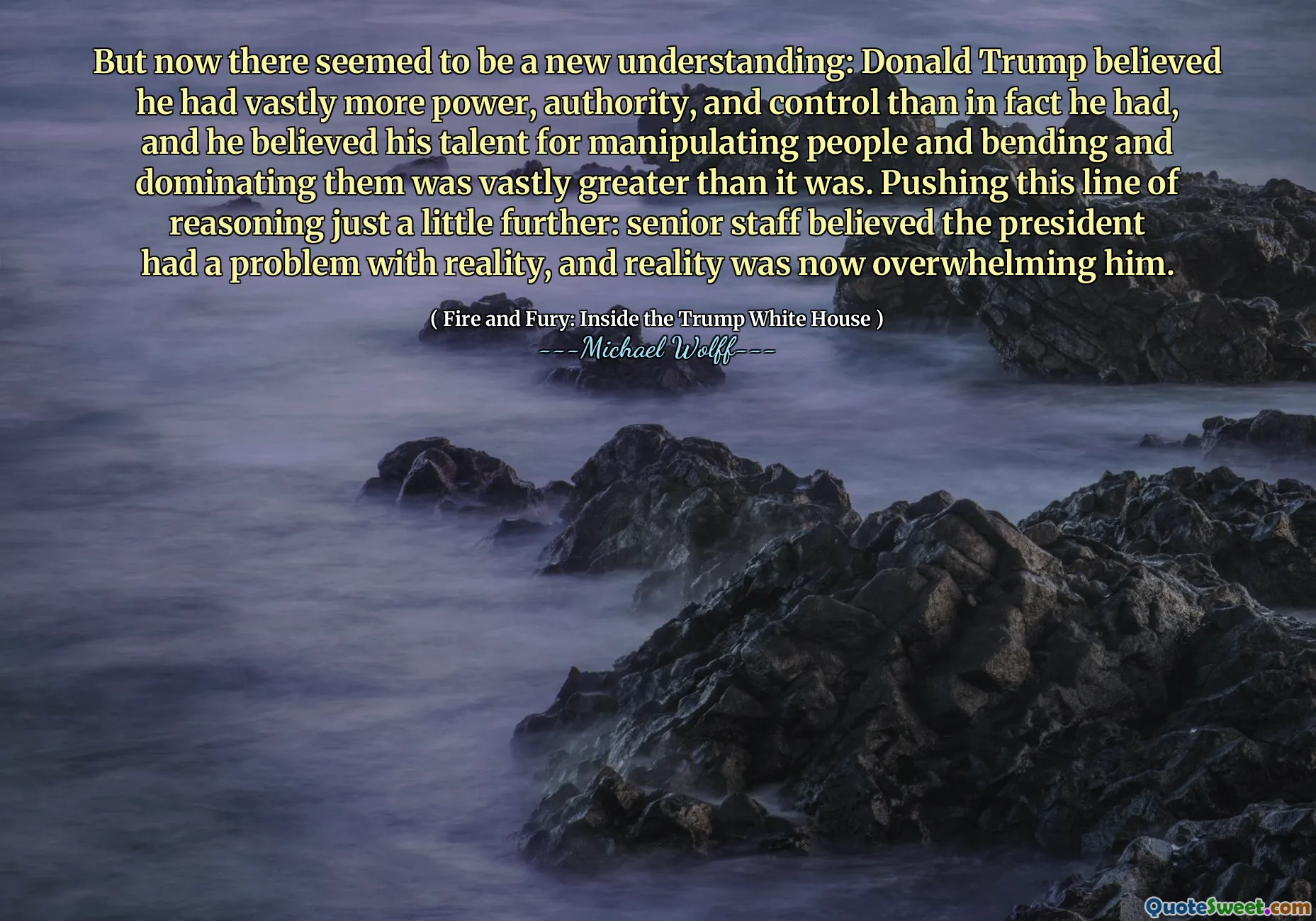 But now there seemed to be a new understanding: Donald Trump believed he had vastly more power, authority, and control than in fact he had, and he believed his talent for manipulating people and bending and dominating them was vastly greater than it was. Pushing this line of reasoning just a little further: senior staff believed the president had a problem with reality, and reality was now overwhelming him.