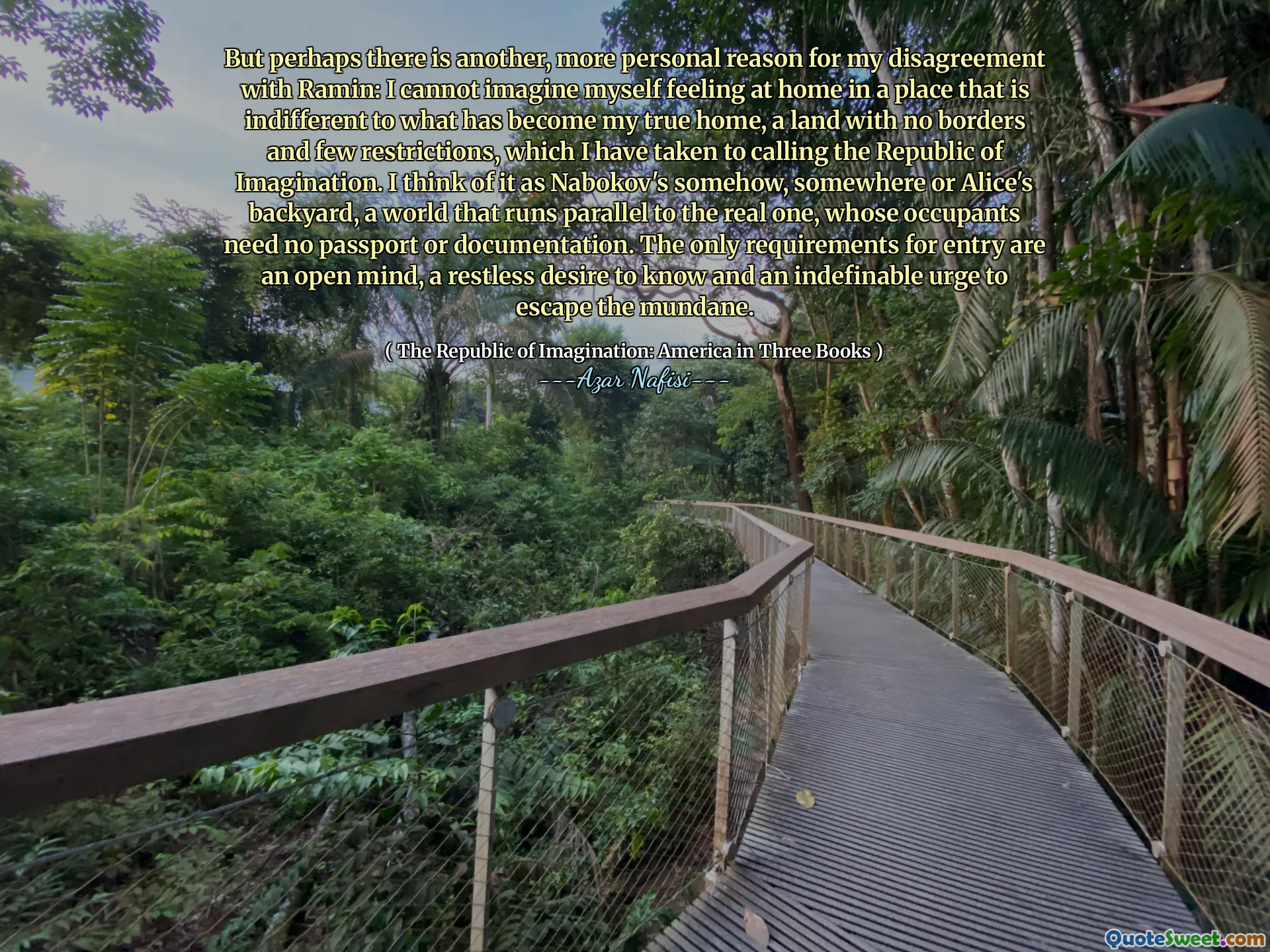 ولكن ربما يكون هناك سبب آخر أكثر شخصية لخلوقي مع رامين: لا أستطيع أن أتخيل نفسي أشعر بأنني في المنزل في مكان غير مبال بما أصبح منزلي الحقيقي ، وأرض بلا حدود وقيود قليلة ، والتي اتخذتها لدعوة جمهورية الخيال. أفكر في الأمر على أنه نابوكوف بطريقة ما ، في مكان ما أو الفناء الخلفي لـ Alice ، وهو عالم يعمل بالتوازي مع العالم الحقيقي ، الذي لا يحتاج شاغليه إلى جواز سفر أو وثائق. المتطلبات الوحيدة للدخول هي عقل متفتح ، ورغبة لا يهدأ في المعرفة ورغبة غير محددة للهروب من الدنيوية.