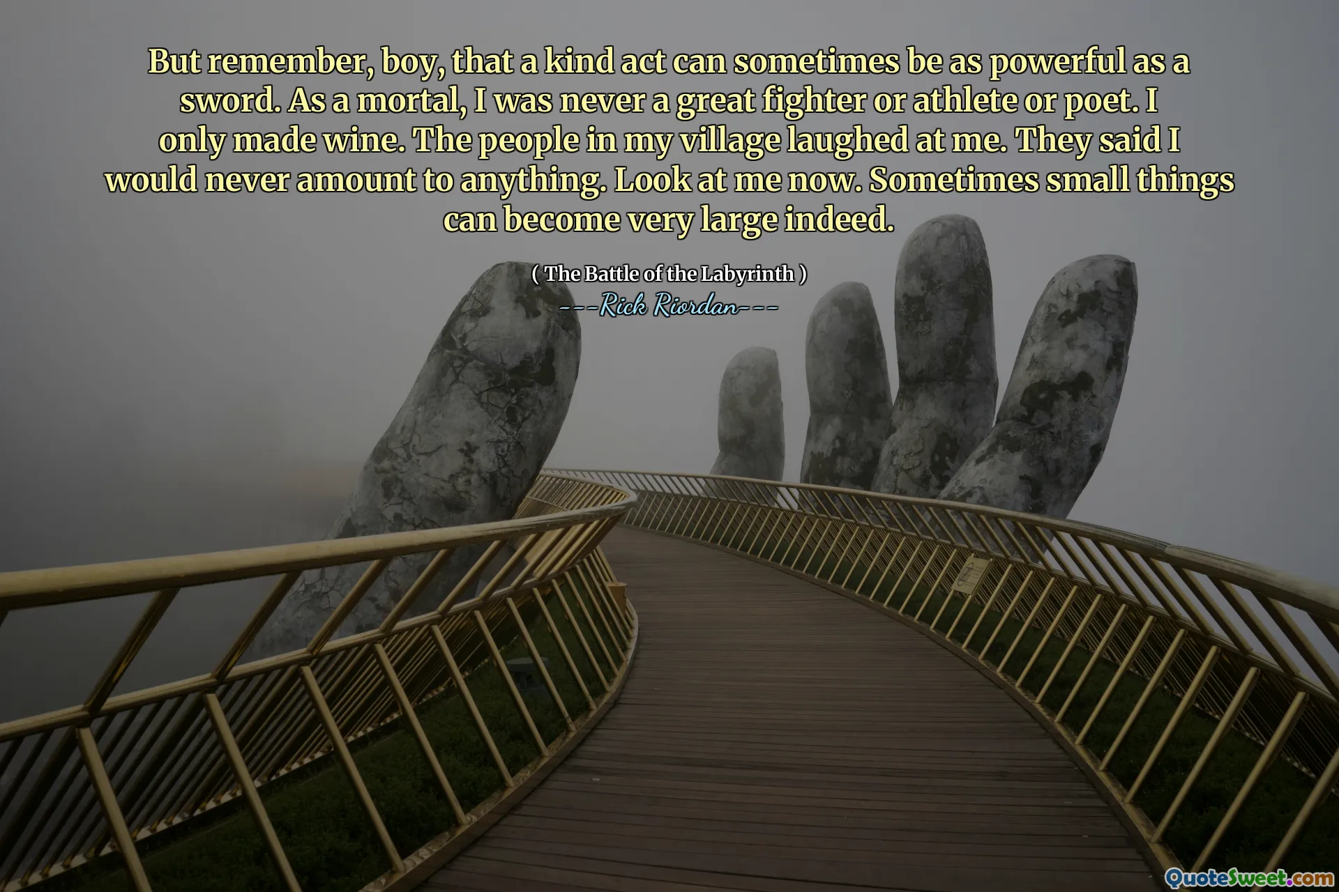 But remember, boy, that a kind act can sometimes be as powerful as a sword. As a mortal, I was never a great fighter or athlete or poet. I only made wine. The people in my village laughed at me. They said I would never amount to anything. Look at me now. Sometimes small things can become very large indeed.