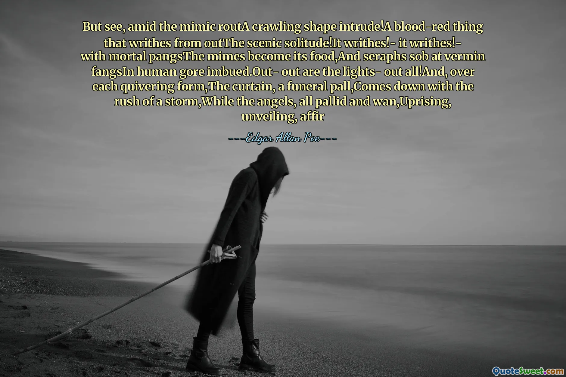 But see, amid the mimic routA crawling shape intrude!A blood-red thing that writhes from outThe scenic solitude!It writhes!- it writhes!- with mortal pangsThe mimes become its food,And seraphs sob at vermin fangsIn human gore imbued.Out- out are the lights- out all!And, over each quivering form,The curtain, a funeral pall,Comes down with the rush of a storm,While the angels, all pallid and wan,Uprising, unveiling, affir