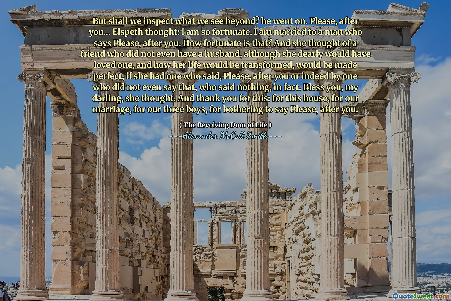 ¿Pero inspeccionaremos lo que vemos más allá? Continuó. Por favor, después de ti ... Elspeth pensó: soy muy afortunado. Estoy casado con un hombre que dice por favor, después de ti. ¿Qué tan afortunado es eso? Y pensó en una amiga que ni siquiera tenía un esposo, aunque ella habría amado, y cómo se transformaría su vida, sería perfecta, si tuviera alguien que dijo, por favor, después de ti o de hecho por uno ¿Quién ni siquiera dijo eso, quién no dijo nada, de hecho? Bendito, cariño, pensó. Y gracias por esto: por esta casa, por nuestro matrimonio, por nuestros tres hijos, por molestarse en decir por favor, después de usted.