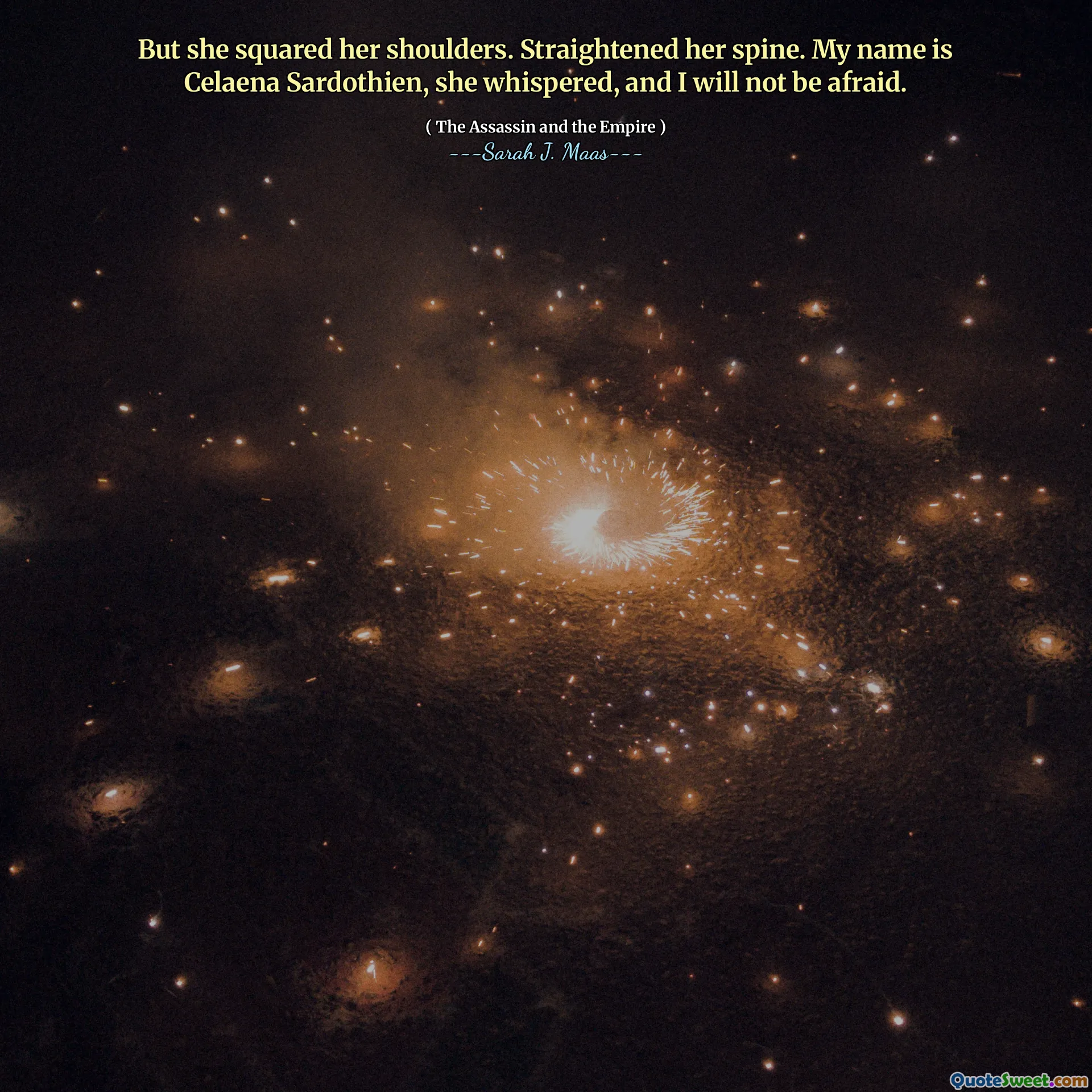 But she squared her shoulders. Straightened her spine. My name is Celaena Sardothien, she whispered, and I will not be afraid.