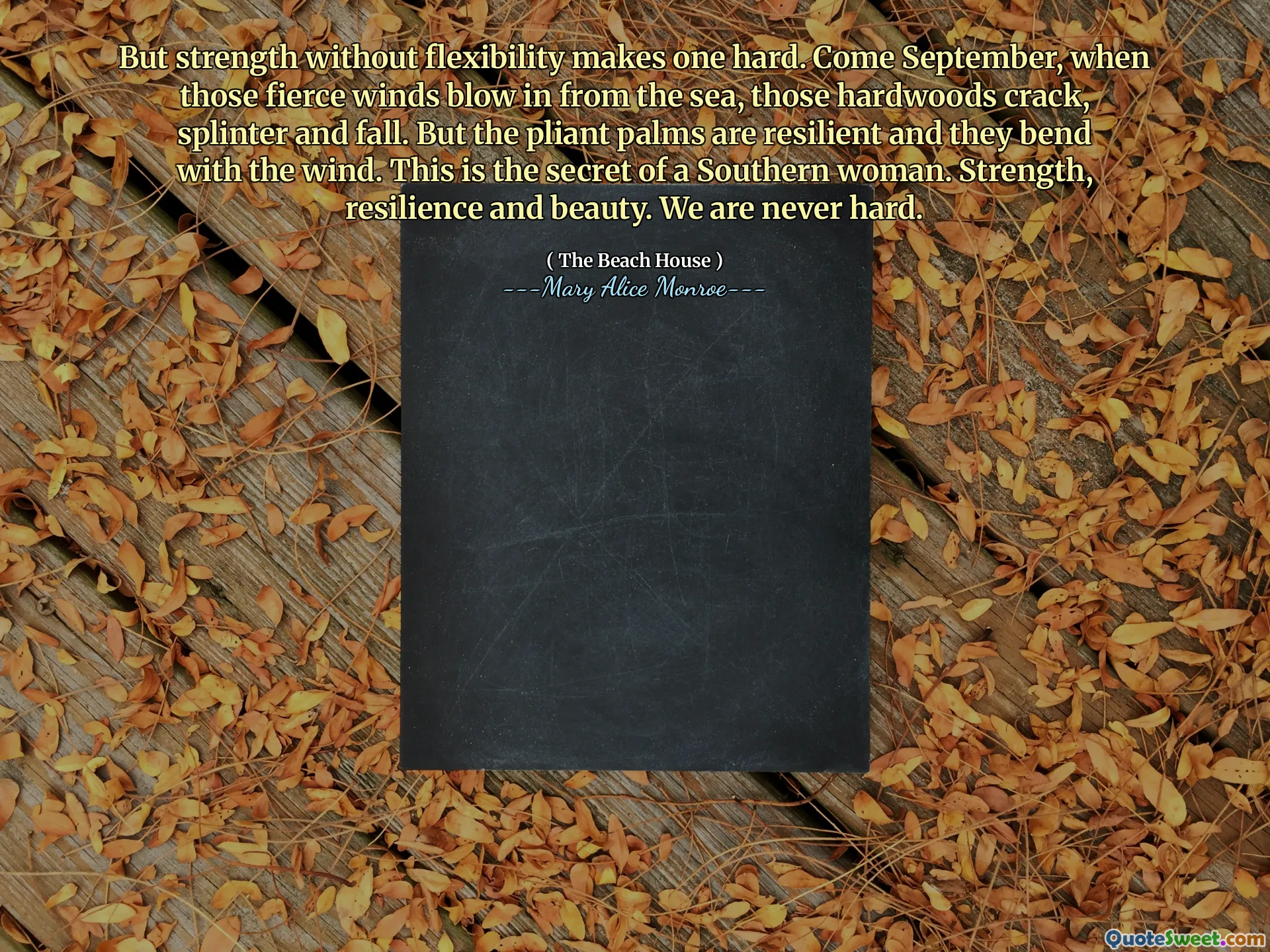 But strength without flexibility makes one hard. Come September, when those fierce winds blow in from the sea, those hardwoods crack, splinter and fall. But the pliant palms are resilient and they bend with the wind. This is the secret of a Southern woman. Strength, resilience and beauty. We are never hard.