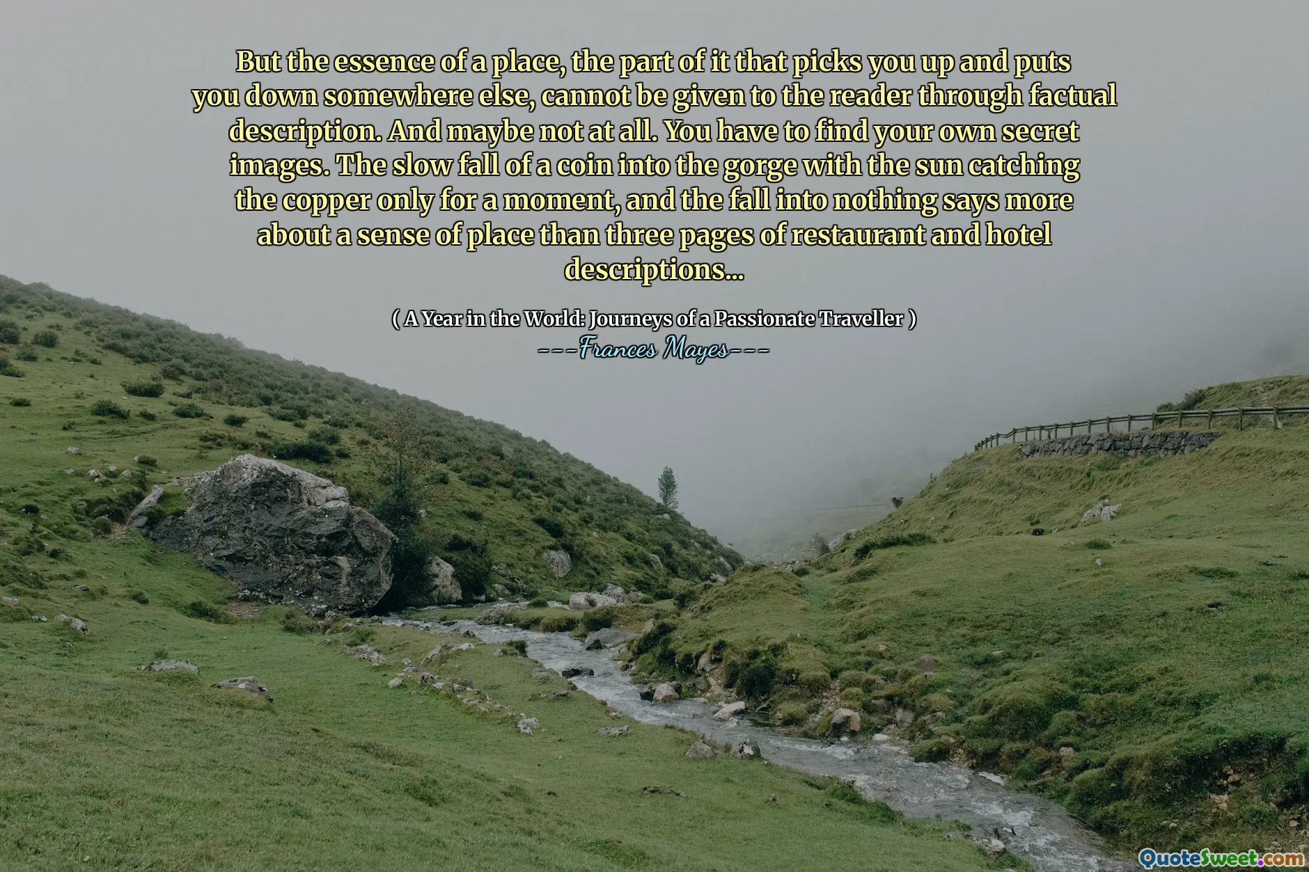 Ma l'essenza di un luogo, la parte di esso che ti prende e ti mette da qualche altra parte, non può essere data al lettore attraverso una descrizione fattuale. E forse non affatto. Devi trovare le tue immagini segrete. La lenta caduta di una moneta nella gola con il sole che cattura il rame solo per un momento, e la caduta nel nulla dice di più su un senso del luogo di tre pagine di descrizioni di ristoranti e hotel ...