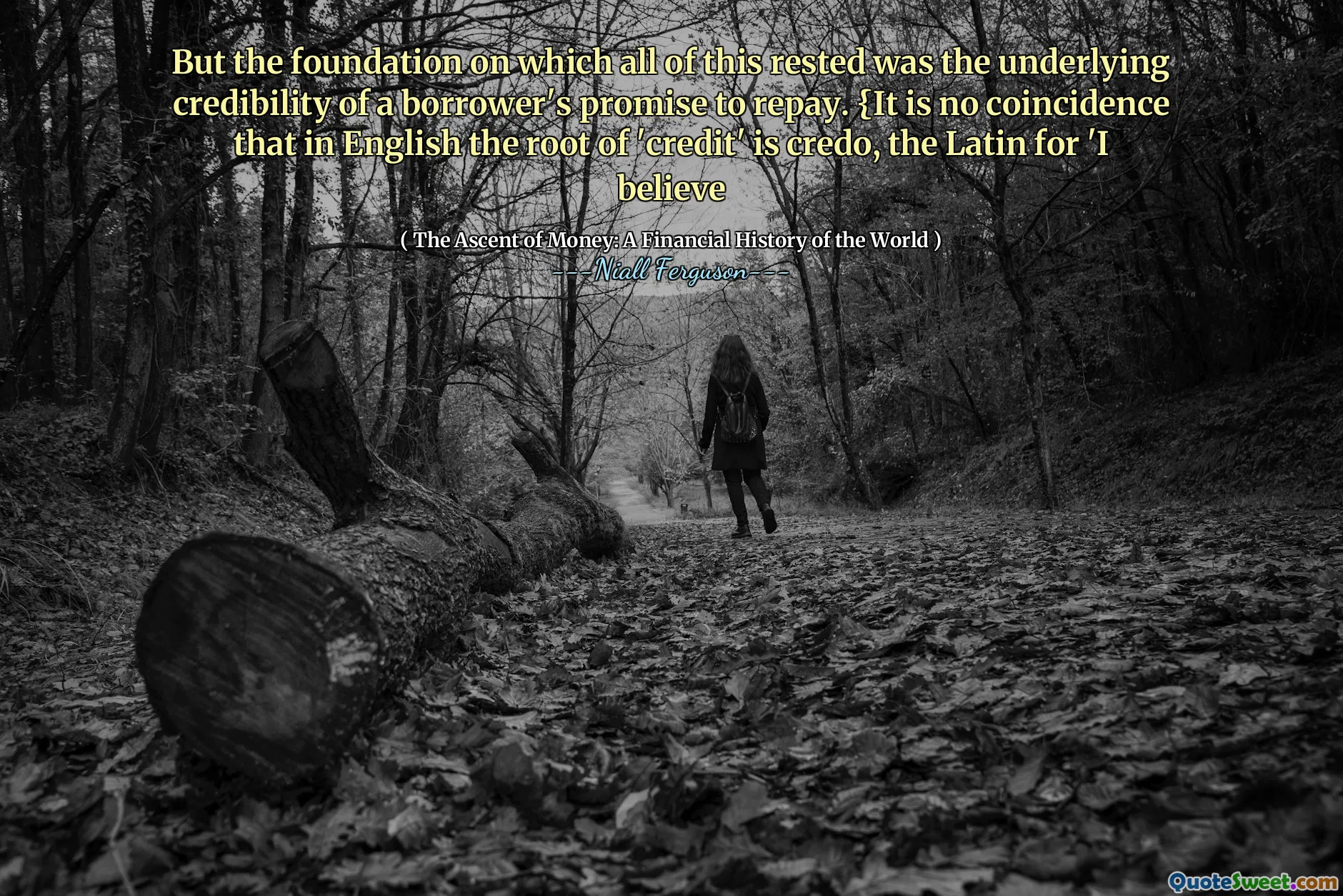 But the foundation on which all of this rested was the underlying credibility of a borrower's promise to repay. {It is no coincidence that in English the root of 'credit' is credo, the Latin for 'I believe