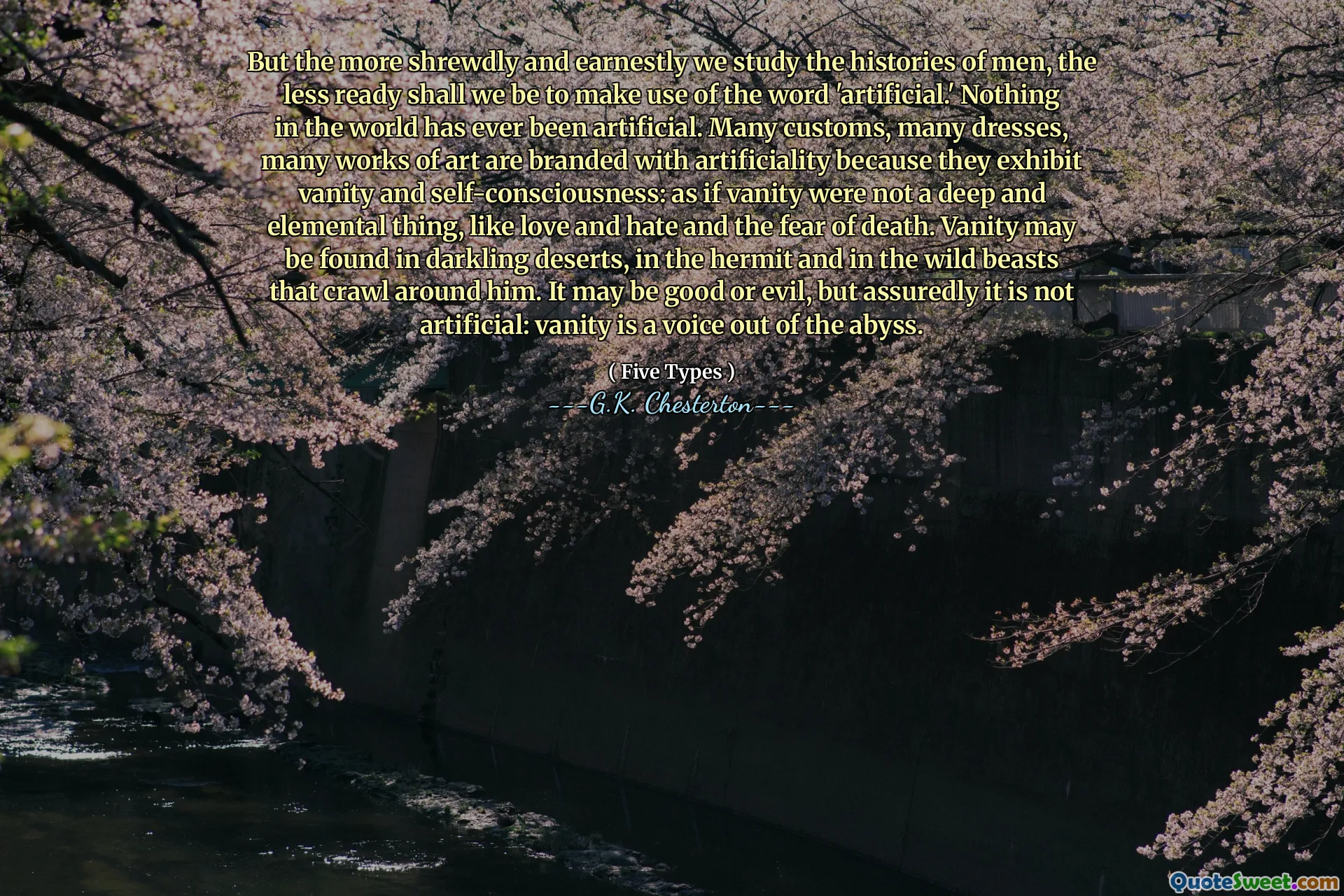 But the more shrewdly and earnestly we study the histories of men, the less ready shall we be to make use of the word 'artificial.' Nothing in the world has ever been artificial. Many customs, many dresses, many works of art are branded with artificiality because they exhibit vanity and self-consciousness: as if vanity were not a deep and elemental thing, like love and hate and the fear of death. Vanity may be found in darkling deserts, in the hermit and in the wild beasts that crawl around him. It may be good or evil, but assuredly it is not artificial: vanity is a voice out of the abyss.