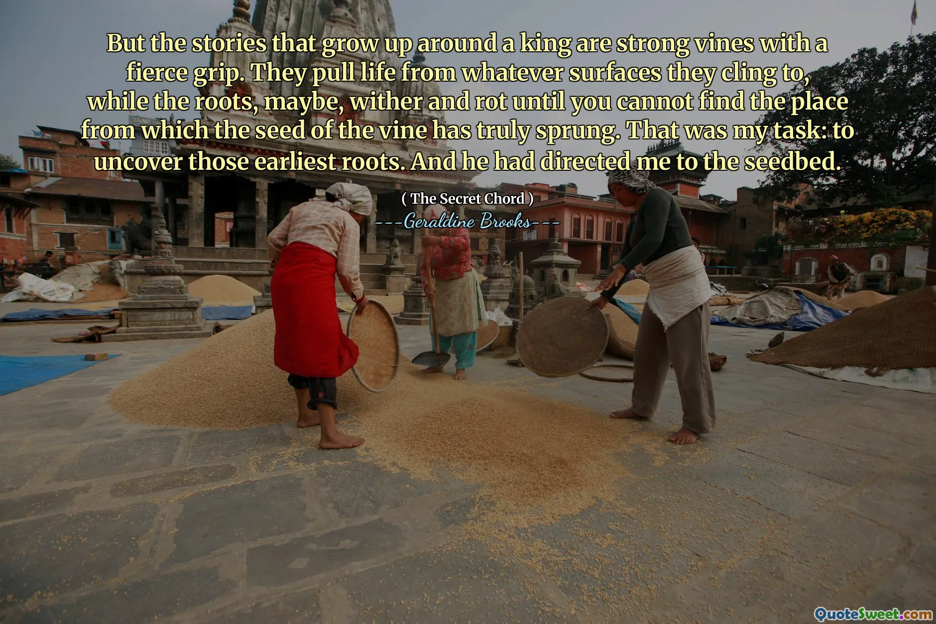 But the stories that grow up around a king are strong vines with a fierce grip. They pull life from whatever surfaces they cling to, while the roots, maybe, wither and rot until you cannot find the place from which the seed of the vine has truly sprung. That was my task: to uncover those earliest roots. And he had directed me to the seedbed.