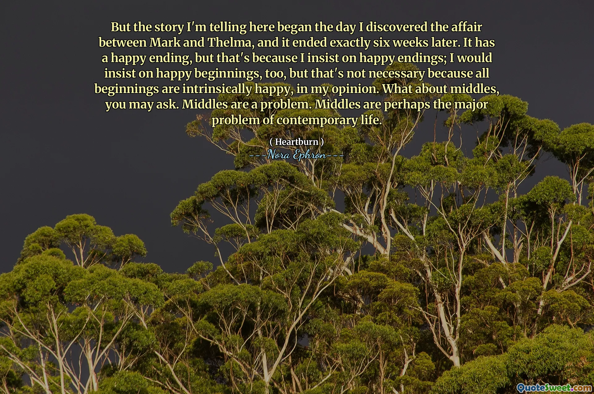 But the story I'm telling here began the day I discovered the affair between Mark and Thelma, and it ended exactly six weeks later. It has a happy ending, but that's because I insist on happy endings; I would insist on happy beginnings, too, but that's not necessary because all beginnings are intrinsically happy, in my opinion. What about middles, you may ask. Middles are a problem. Middles are perhaps the major problem of contemporary life.