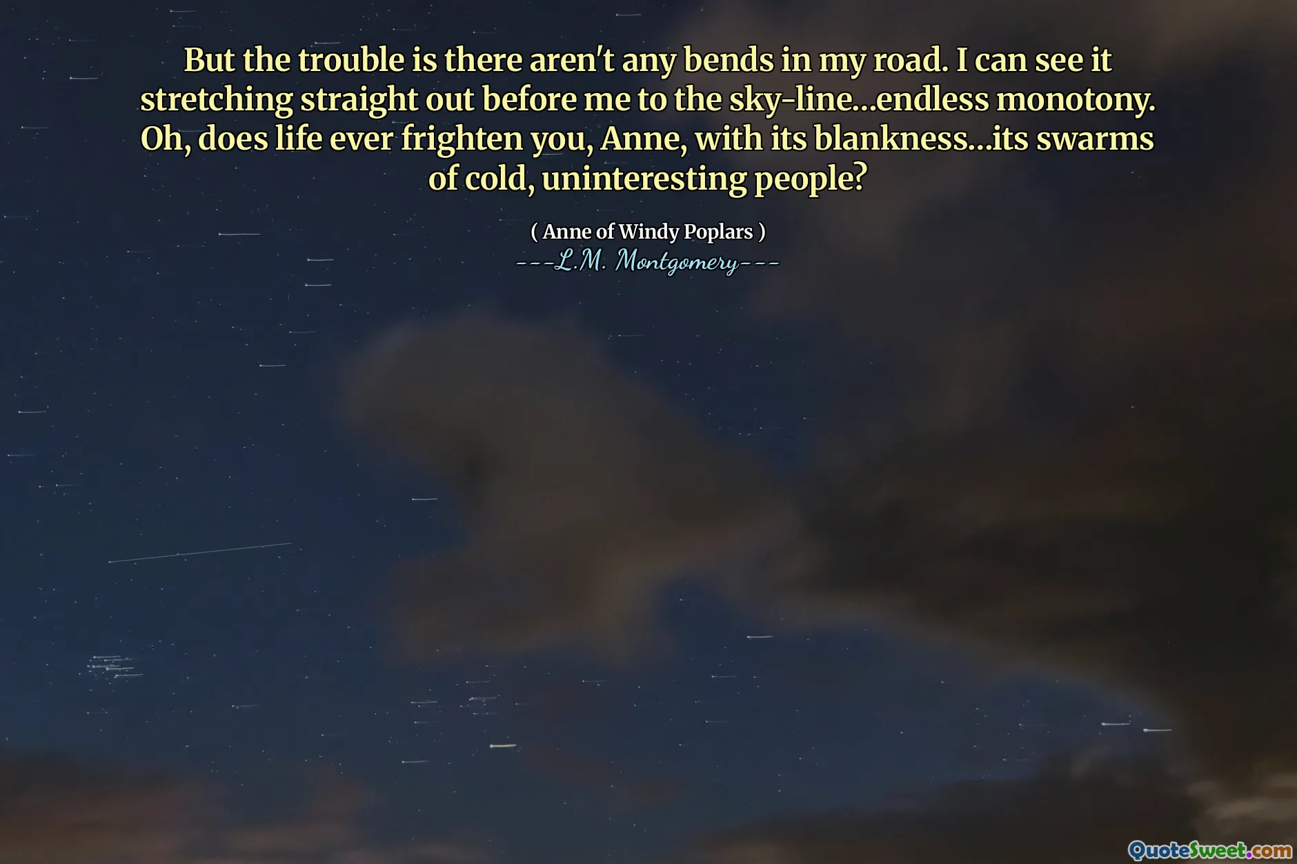 მაგრამ უბედურება ის არის, რომ ჩემს გზაზე მოსახვევები არ არის. მე ვხედავ, რომ ის გადაჭიმულია ჩემს წინ ცის ხაზამდე… გაუთავებელი ერთფეროვნება. ოჰ, ცხოვრება ოდესმე გაშინებს, ანა, თავისი სიცარიელეებით... ცივი, უინტერესო ადამიანების გროვით?