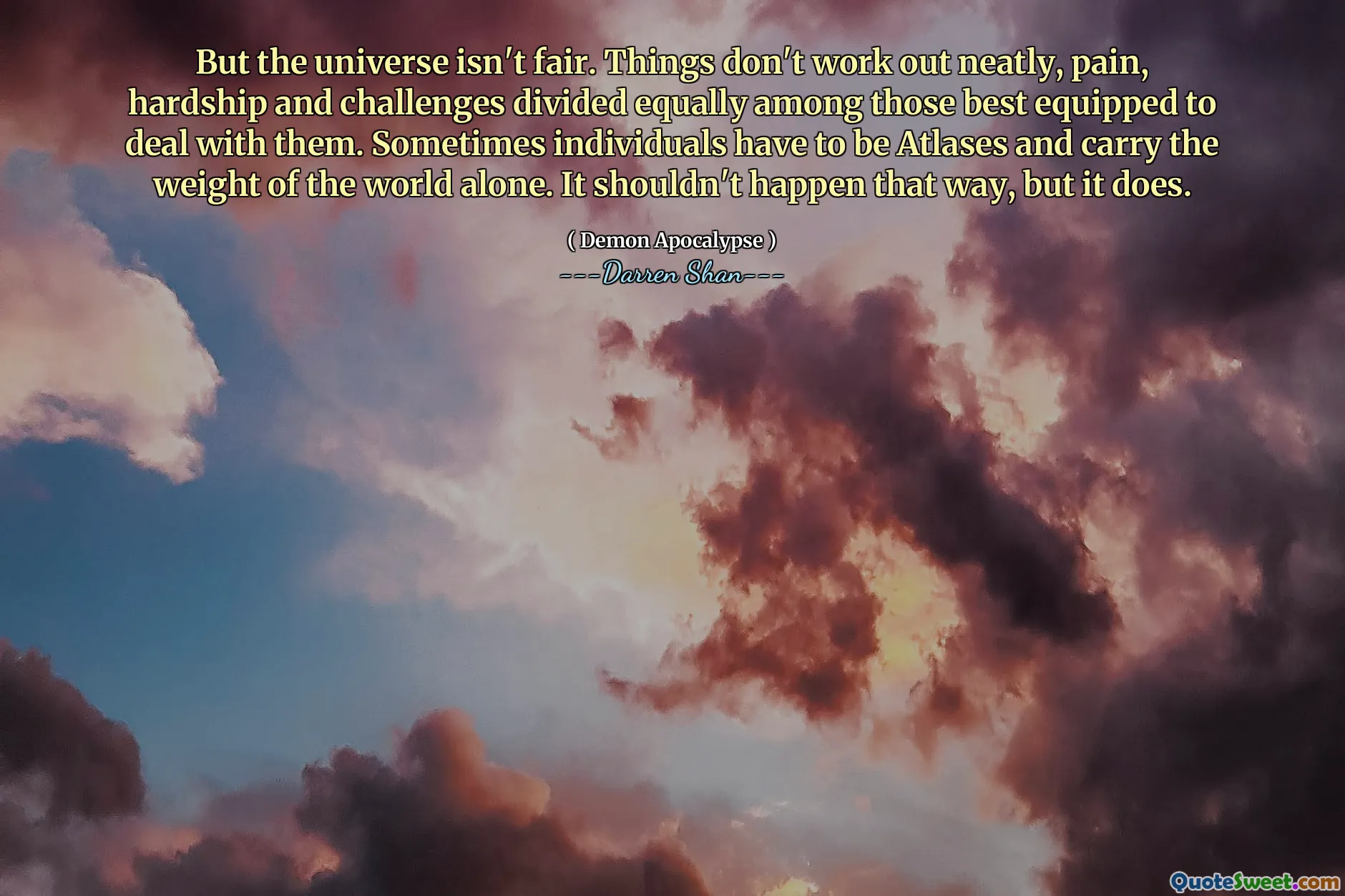 But the universe isn't fair. Things don't work out neatly, pain, hardship and challenges divided equally among those best equipped to deal with them. Sometimes individuals have to be Atlases and carry the weight of the world alone. It shouldn't happen that way, but it does.