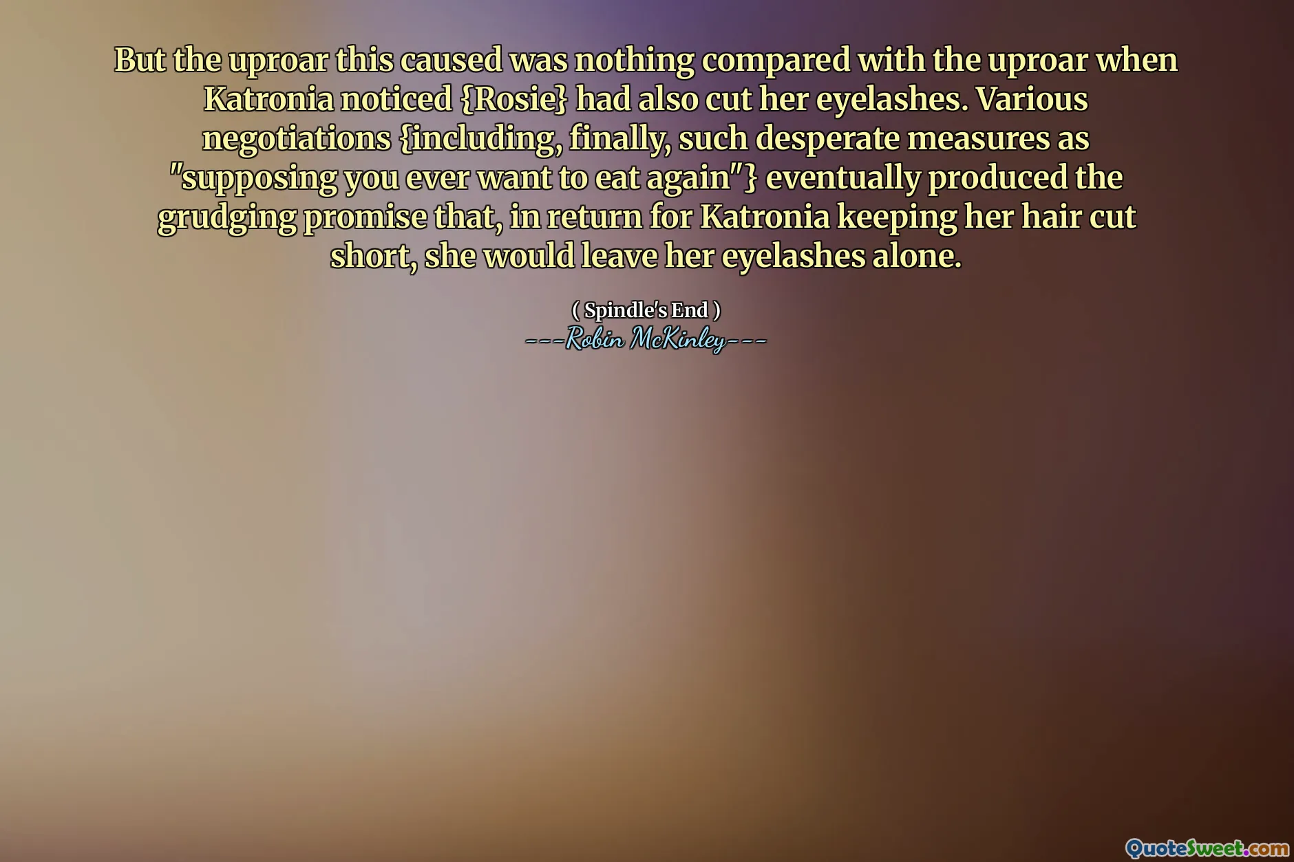 But the uproar this caused was nothing compared with the uproar when Katronia noticed {Rosie} had also cut her eyelashes. Various negotiations {including, finally, such desperate measures as "supposing you ever want to eat again"} eventually produced the grudging promise that, in return for Katronia keeping her hair cut short, she would leave her eyelashes alone.