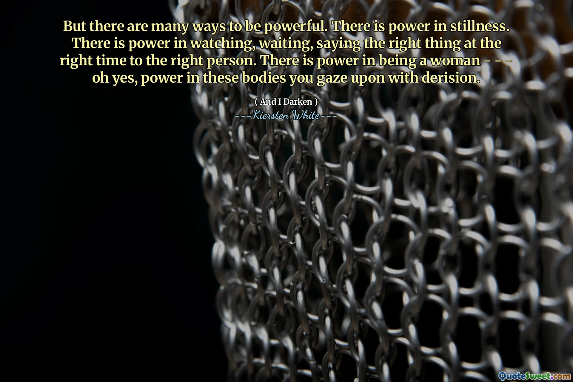 But there are many ways to be powerful. There is power in stillness. There is power in watching, waiting, saying the right thing at the right time to the right person. There is power in being a woman - - - oh yes, power in these bodies you gaze upon with derision.
