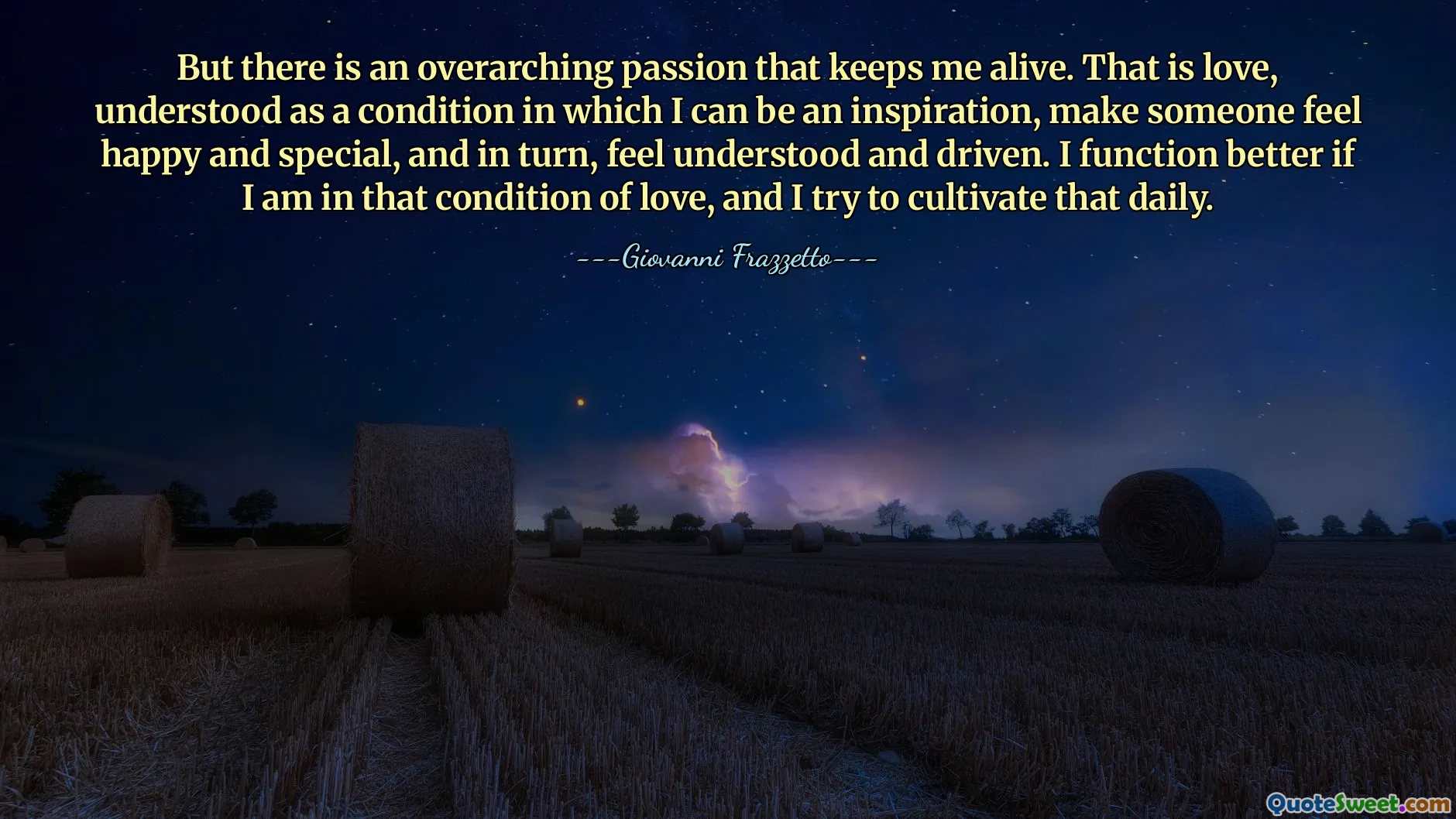 But there is an overarching passion that keeps me alive. That is love, understood as a condition in which I can be an inspiration, make someone feel happy and special, and in turn, feel understood and driven. I function better if I am in that condition of love, and I try to cultivate that daily.