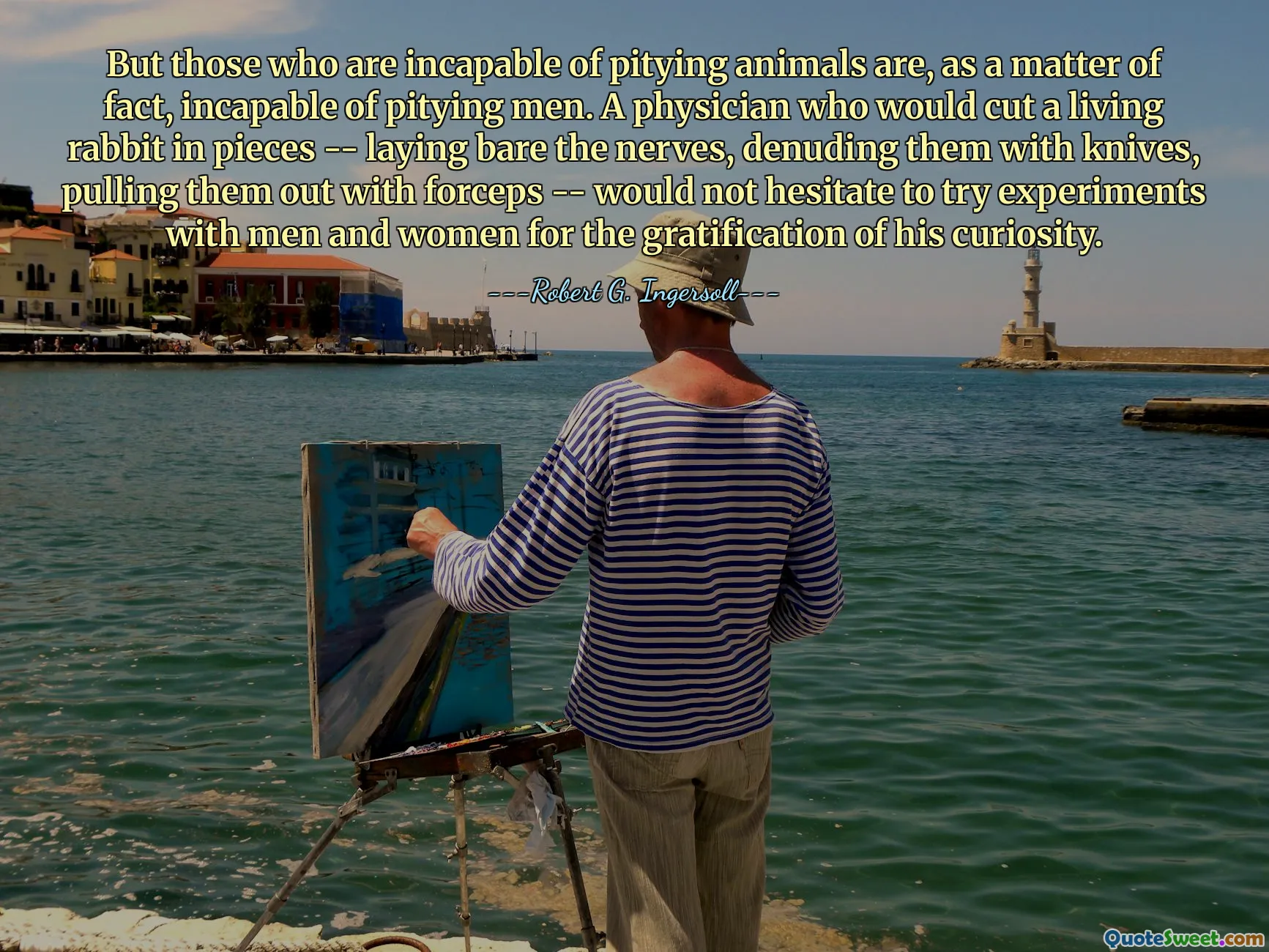 But those who are incapable of pitying animals are, as a matter of fact, incapable of pitying men. A physician who would cut a living rabbit in pieces -- laying bare the nerves, denuding them with knives, pulling them out with forceps -- would not hesitate to try experiments with men and women for the gratification of his curiosity.