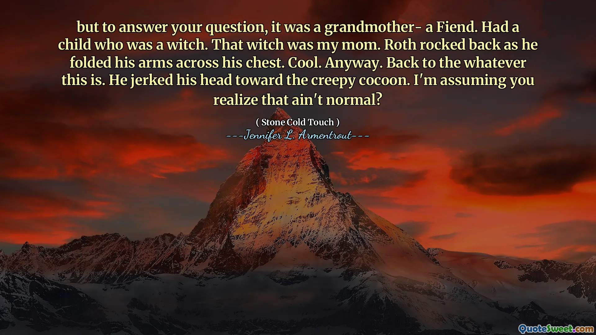 but to answer your question, it was a grandmother- a Fiend. Had a child who was a witch. That witch was my mom. Roth rocked back as he folded his arms across his chest. Cool. Anyway. Back to the whatever this is. He jerked his head toward the creepy cocoon. I'm assuming you realize that ain't normal?