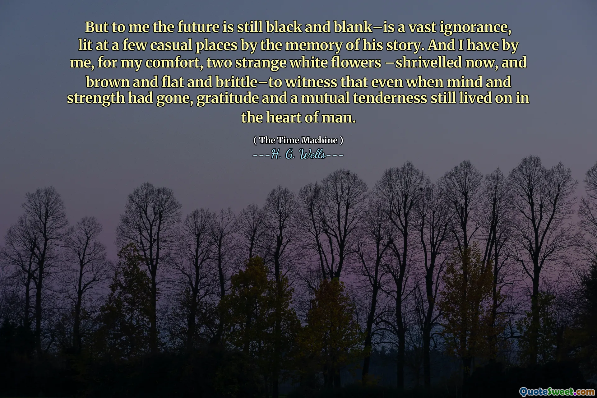 But to me the future is still black and blank–is a vast ignorance, lit at a few casual places by the memory of his story. And I have by me, for my comfort, two strange white flowers –shrivelled now, and brown and flat and brittle–to witness that even when mind and strength had gone, gratitude and a mutual tenderness still lived on in the heart of man.