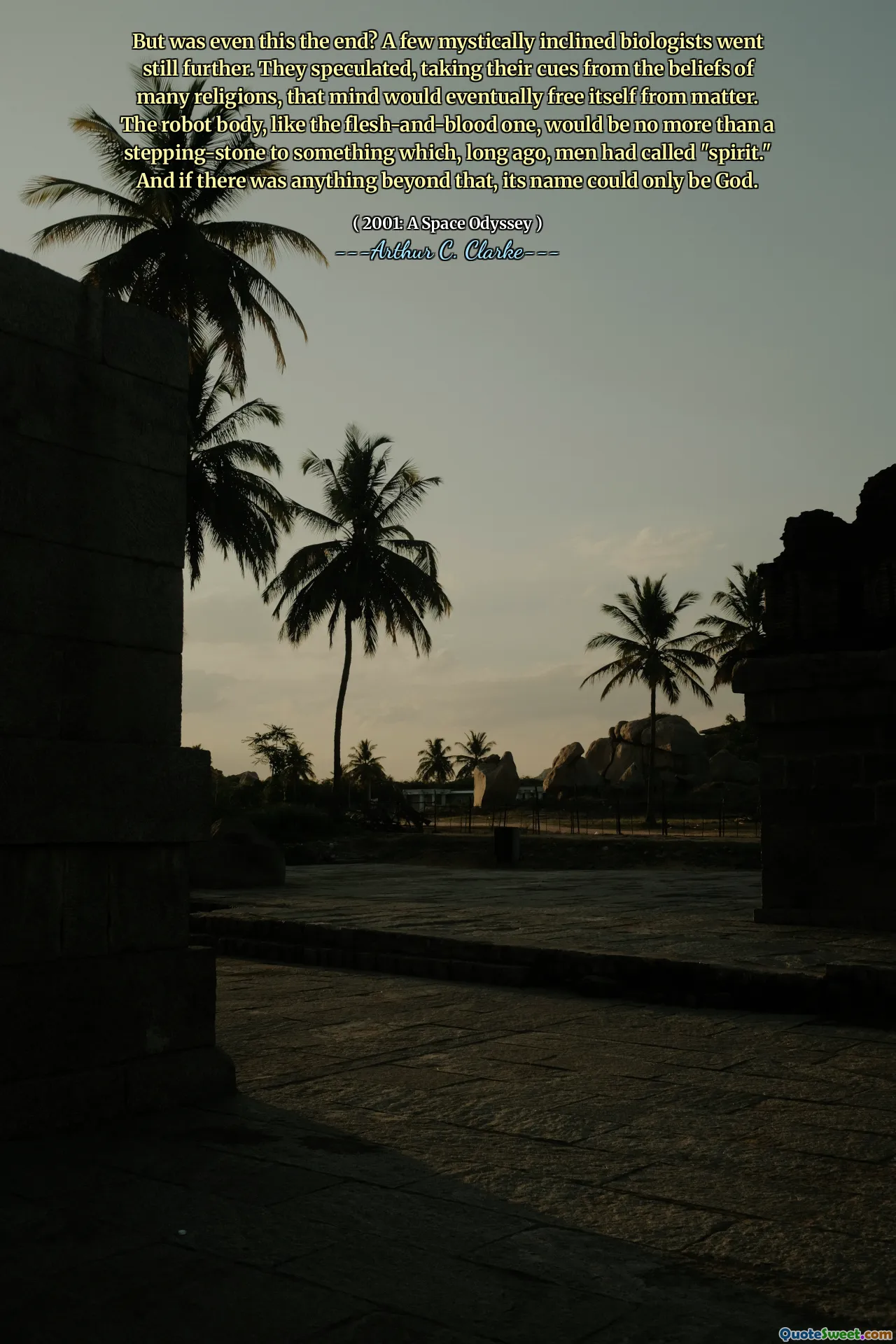 But was even this the end? A few mystically inclined biologists went still further. They speculated, taking their cues from the beliefs of many religions, that mind would eventually free itself from matter. The robot body, like the flesh-and-blood one, would be no more than a stepping-stone to something which, long ago, men had called "spirit." And if there was anything beyond that, its name could only be God.