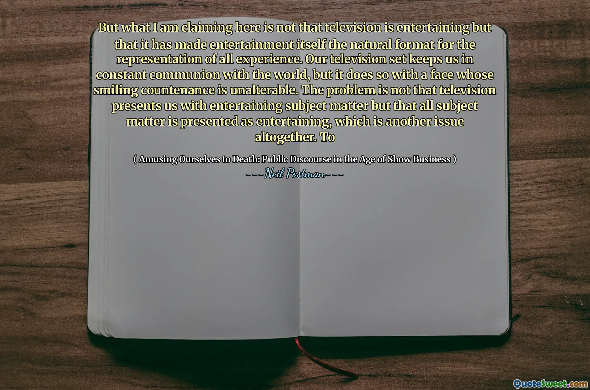 მაგრამ რასაც აქ ვამბობ, არ არის ის, რომ ტელევიზია გასართობია, მაგრამ მან თავად გასართობი გახადა ბუნებრივი ფორმატი ყველა გამოცდილების წარმოდგენისთვის. ჩვენი სატელევიზიო ნაკრები გვიბიძგებს მსოფლიოსთან მუდმივ ზიარებას, მაგრამ ეს ასე ხდება იმ სახეებით, რომლის გაღიმებული სახე არ არის გაუგებარი. პრობლემა არ არის ის, რომ ტელევიზია წარმოგვიდგენს გასართობ საგნებს, მაგრამ ყველა