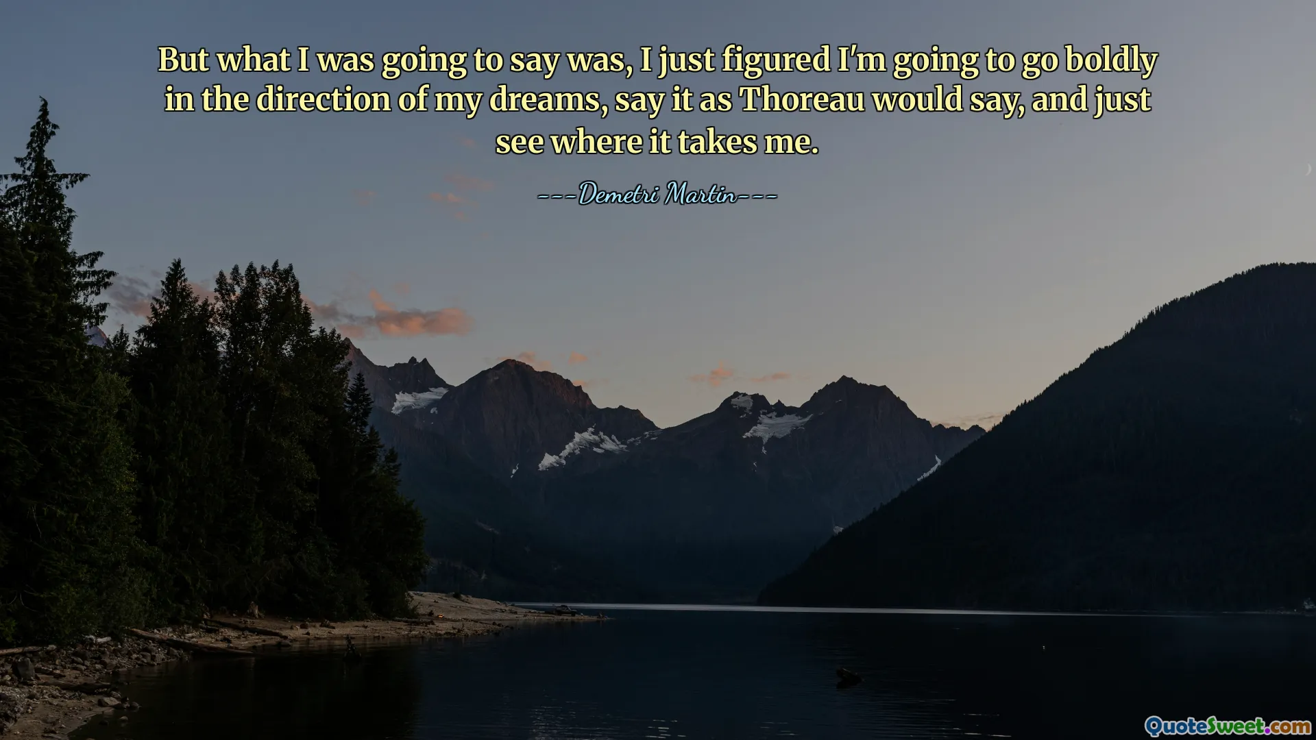 But what I was going to say was, I just figured I'm going to go boldly in the direction of my dreams, say it as Thoreau would say, and just see where it takes me.