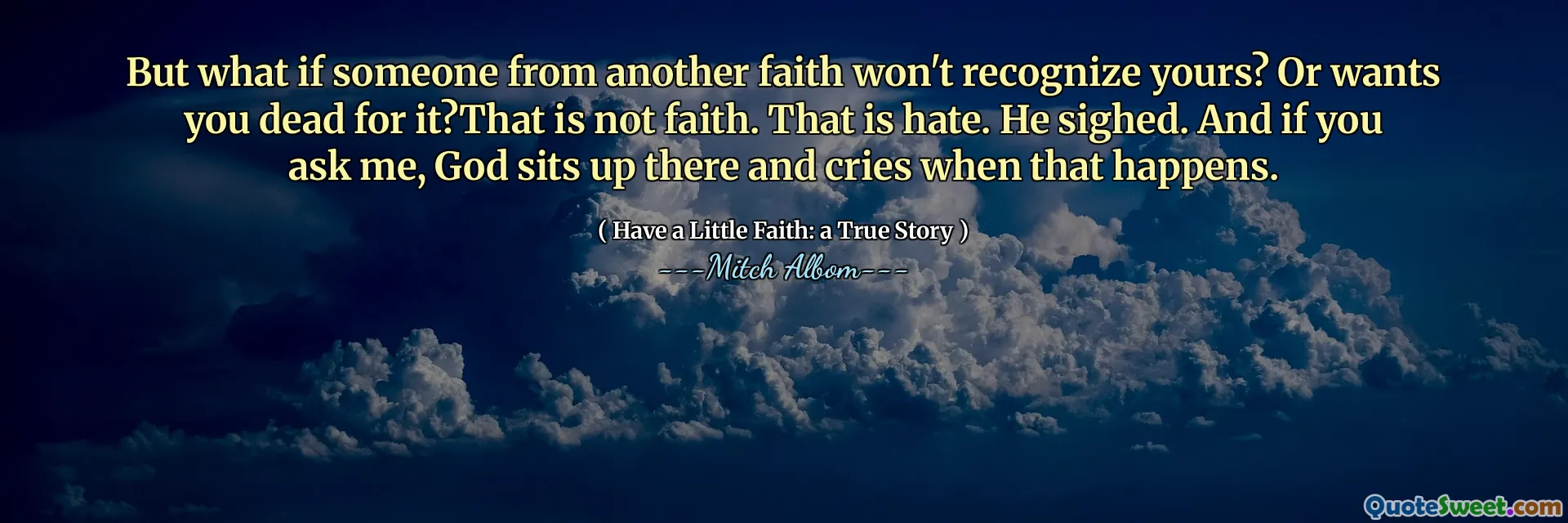 E se qualcuno di un'altra fede non riconoscesse la tua? O ti vuole morto per questo? Non è fede. Questo è odio. Sospirò. E se me lo chiedi, Dio si siede lì e piange quando ciò accade.