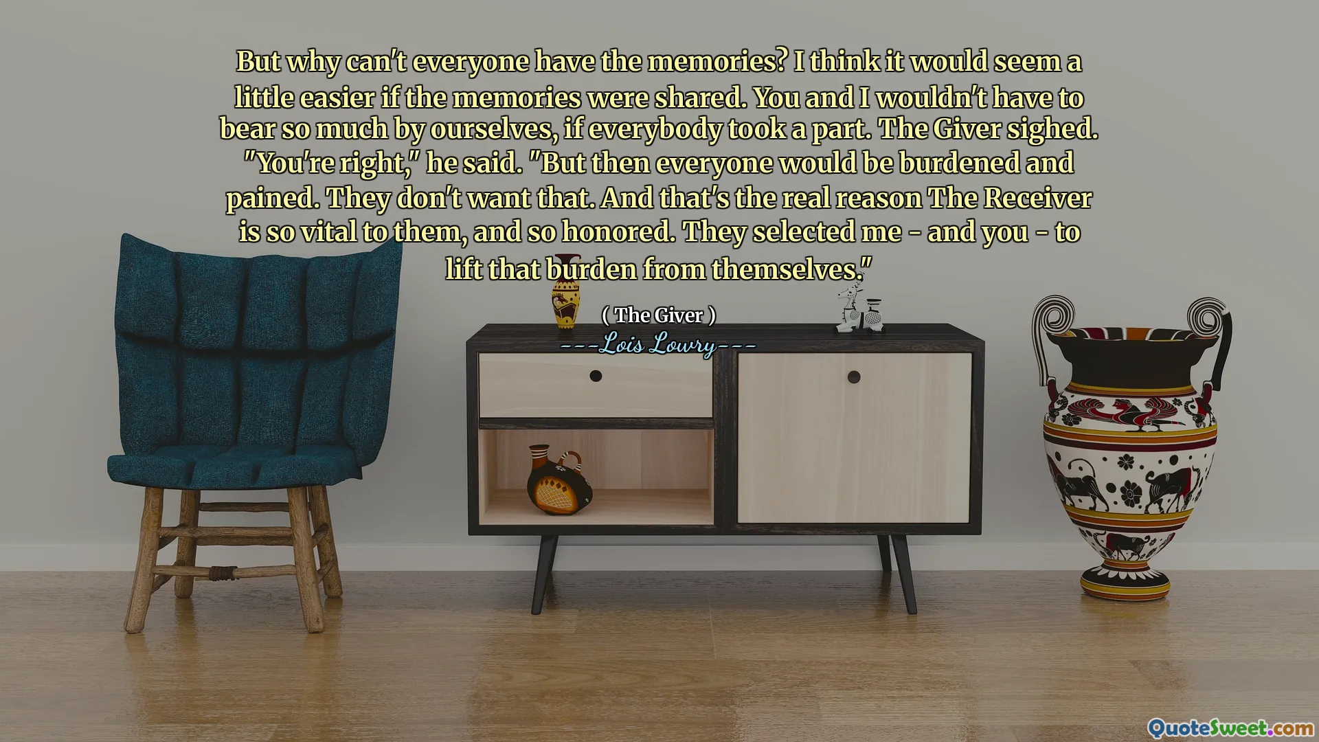 But why can't everyone have the memories? I think it would seem a little easier if the memories were shared. You and I wouldn't have to bear so much by ourselves, if everybody took a part. The Giver sighed. "You're right," he said. "But then everyone would be burdened and pained. They don't want that. And that's the real reason The Receiver is so vital to them, and so honored. They selected me - and you - to lift that burden from themselves."