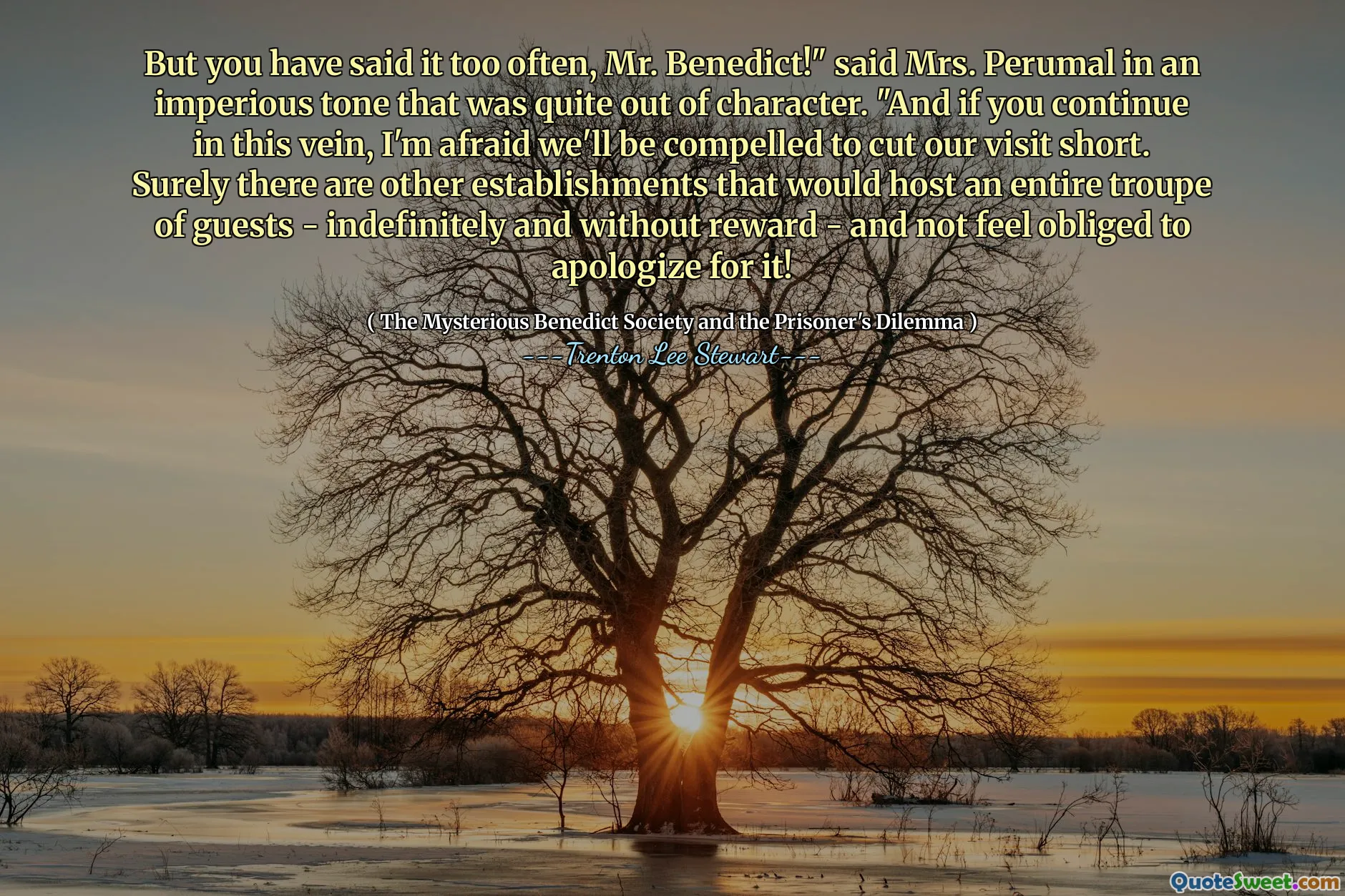 But you have said it too often, Mr. Benedict!" said Mrs. Perumal in an imperious tone that was quite out of character. "And if you continue in this vein, I'm afraid we'll be compelled to cut our visit short. Surely there are other establishments that would host an entire troupe of guests - indefinitely and without reward - and not feel obliged to apologize for it!