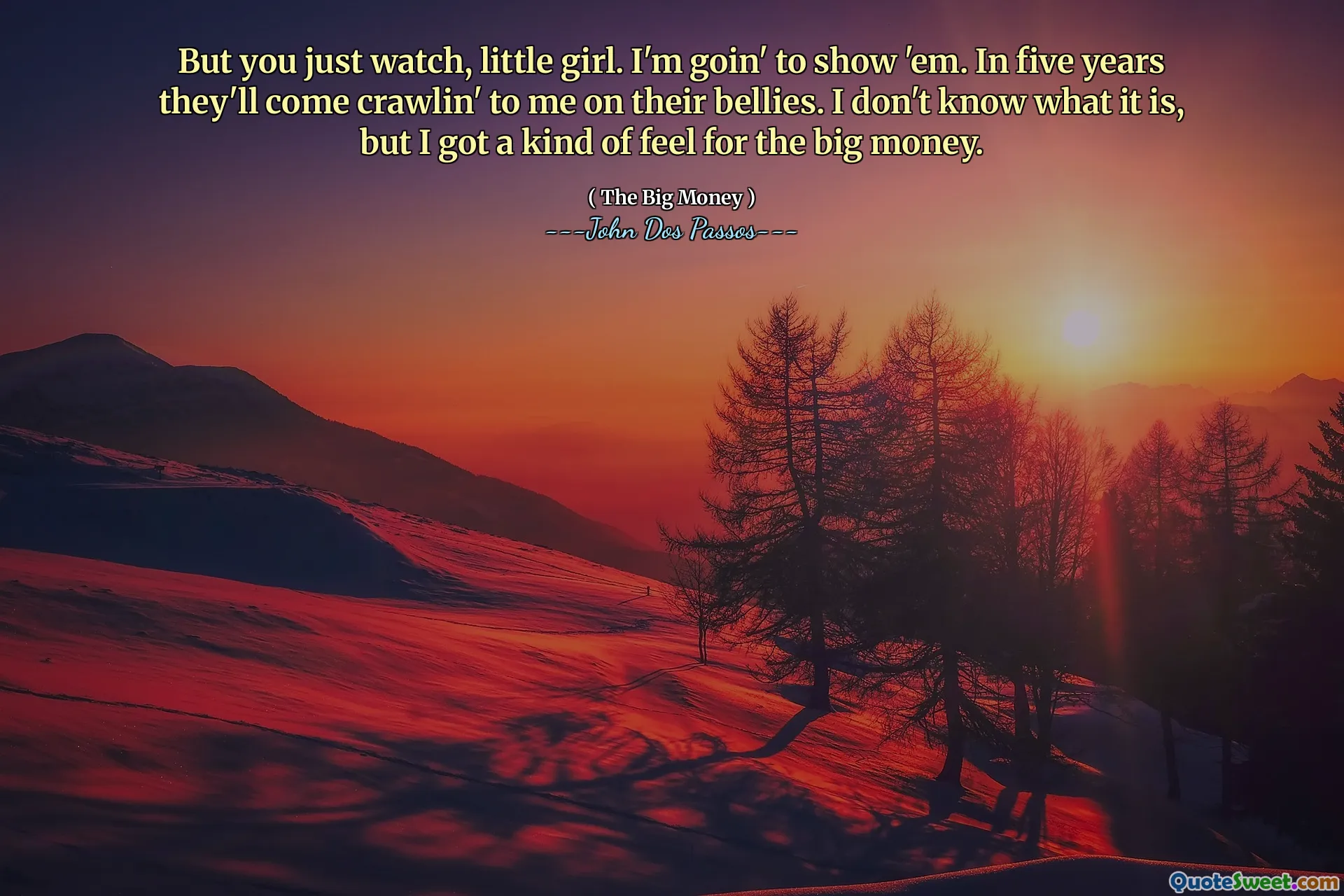 But you just watch, little girl. I'm goin' to show 'em. In five years they'll come crawlin' to me on their bellies. I don't know what it is, but I got a kind of feel for the big money.
