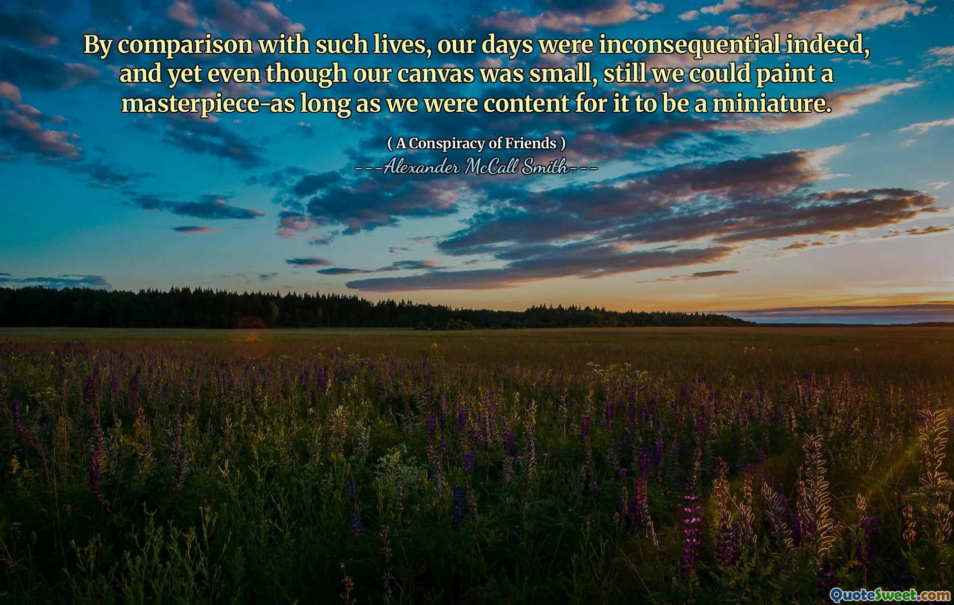 Som jämförelse med sådana liv var våra dagar verkligen betydelsefulla, och ändå även om vår duk var liten, kunde vi fortfarande måla ett mästerverk-så länge vi var nöjda för att det skulle vara en miniatyr.