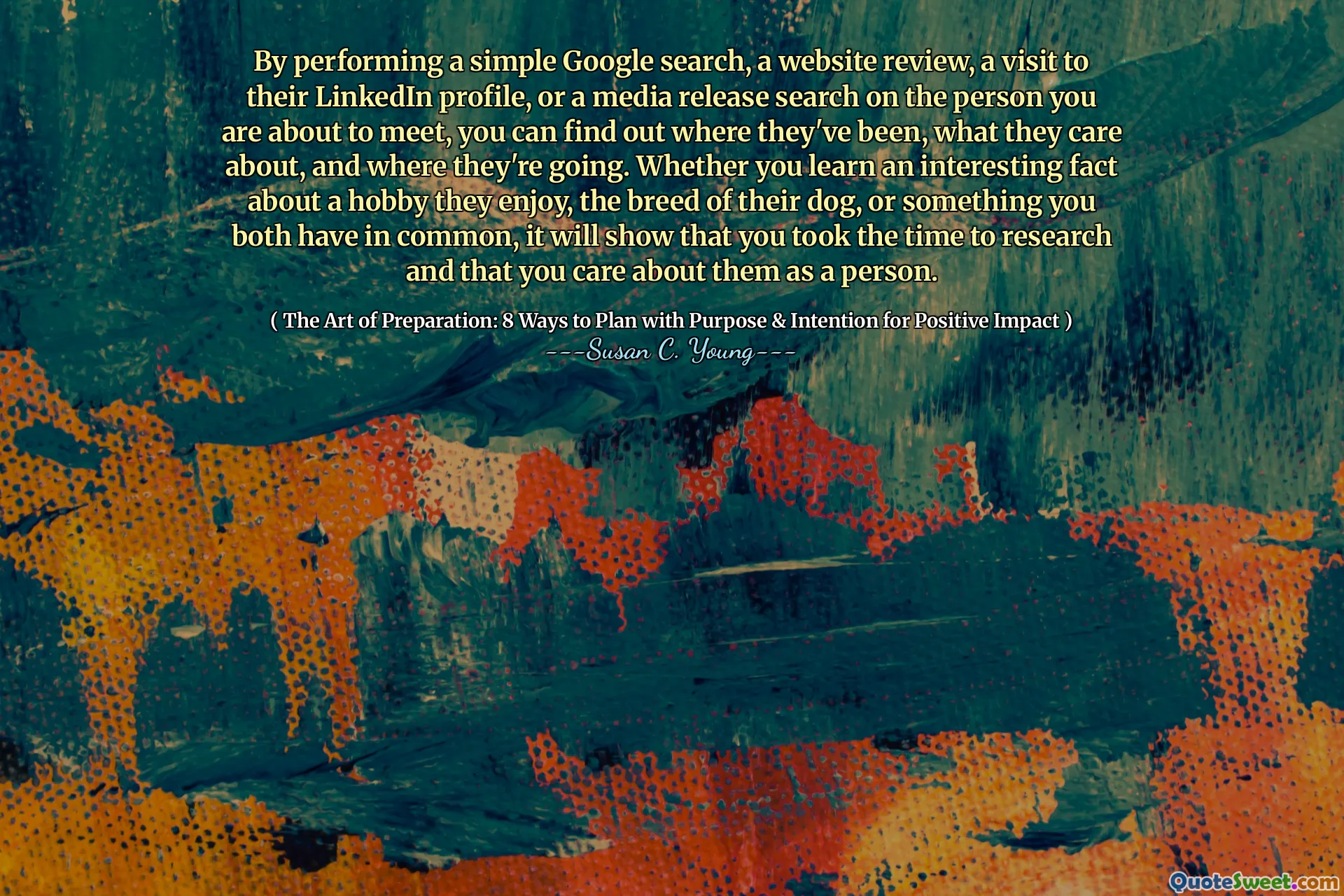 By performing a simple Google search, a website review, a visit to their LinkedIn profile, or a media release search on the person you are about to meet, you can find out where they've been, what they care about, and where they're going. Whether you learn an interesting fact about a hobby they enjoy, the breed of their dog, or something you both have in common, it will show that you took the time to research and that you care about them as a person.