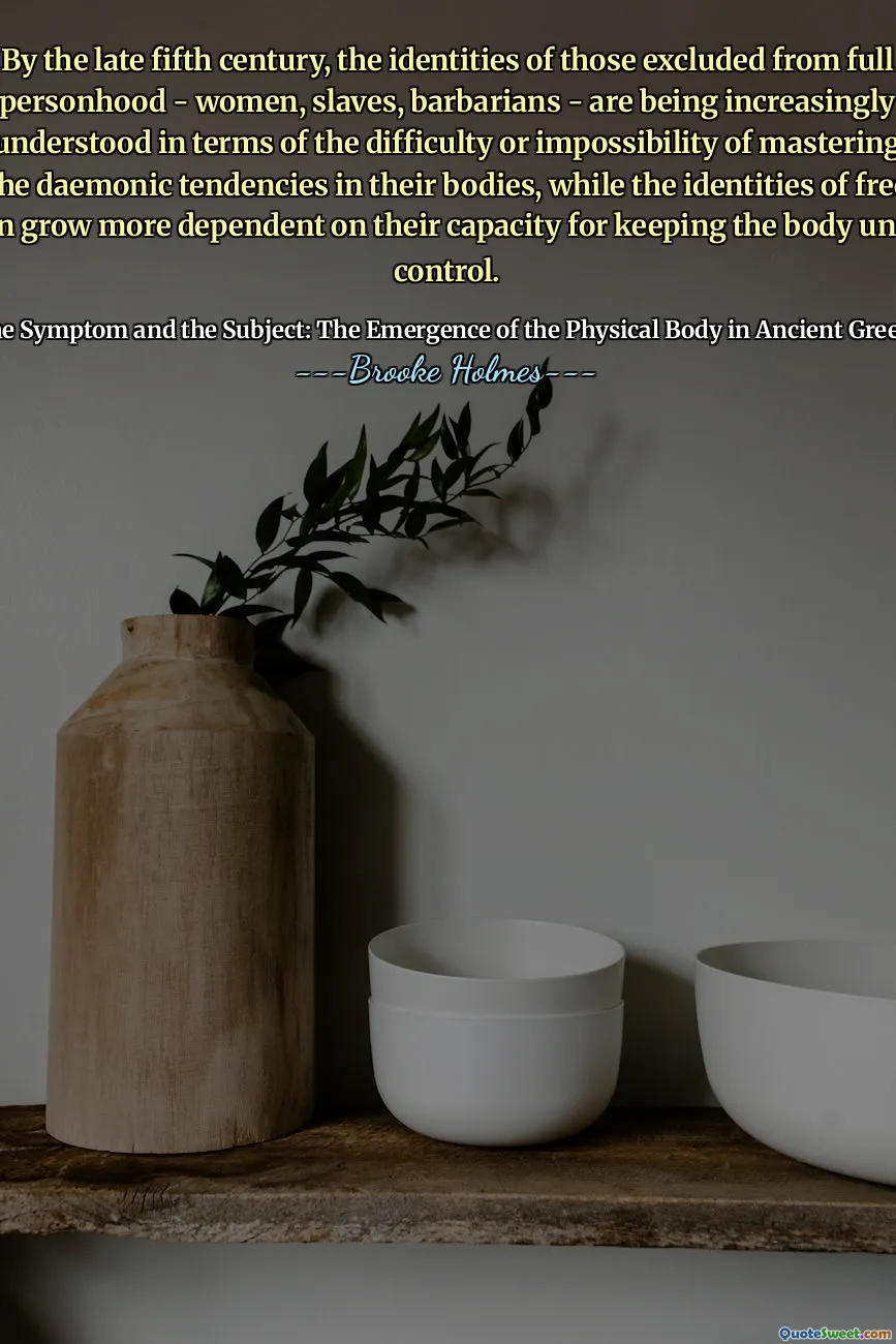 By the late fifth century, the identities of those excluded from full personhood - women, slaves, barbarians - are being increasingly understood in terms of the difficulty or impossibility of mastering the daemonic tendencies in their bodies, while the identities of free men grow more dependent on their capacity for keeping the body under control.