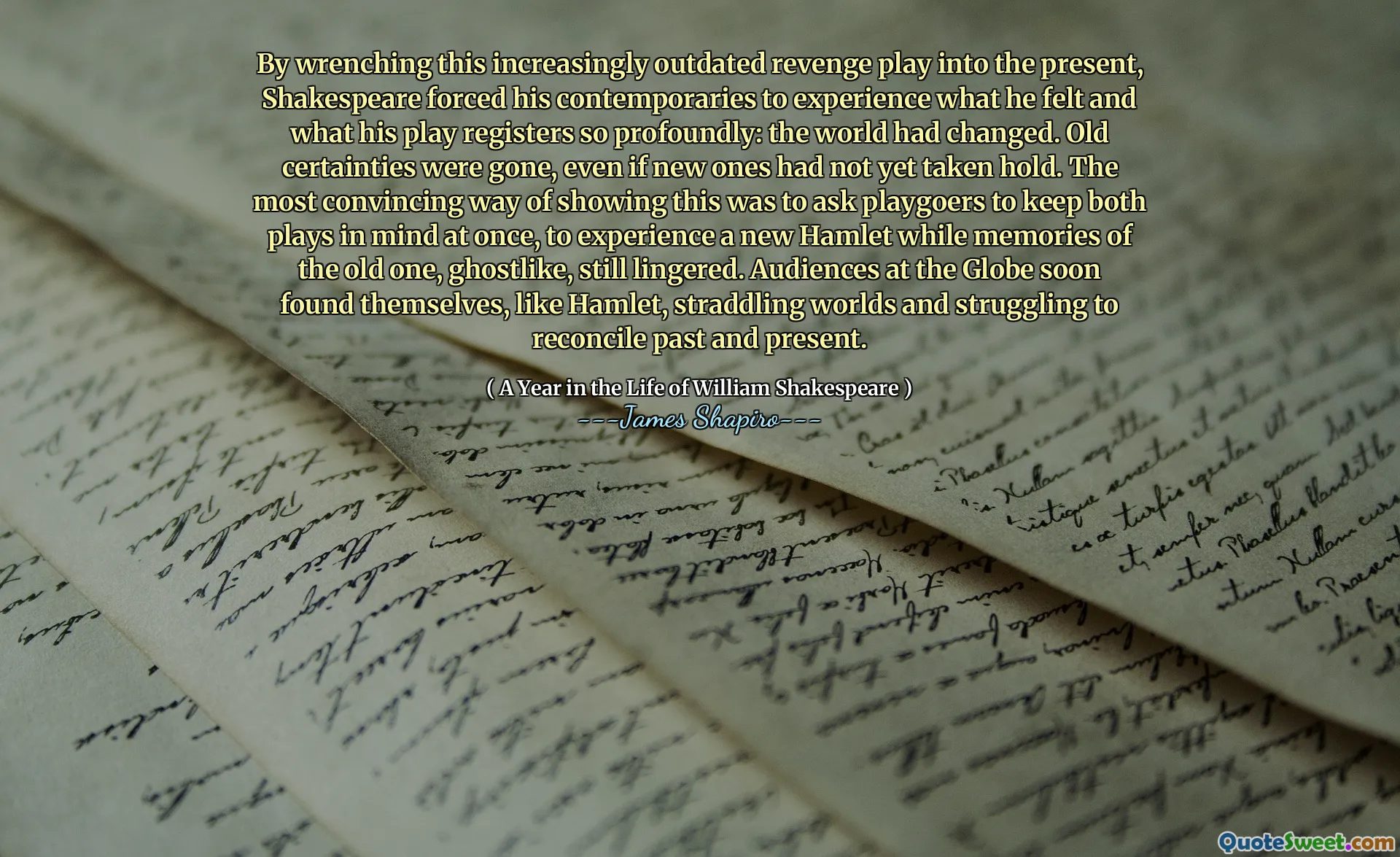 By wrenching this increasingly outdated revenge play into the present, Shakespeare forced his contemporaries to experience what he felt and what his play registers so profoundly: the world had changed. Old certainties were gone, even if new ones had not yet taken hold. The most convincing way of showing this was to ask playgoers to keep both plays in mind at once, to experience a new Hamlet while memories of the old one, ghostlike, still lingered. Audiences at the Globe soon found themselves, like Hamlet, straddling worlds and struggling to reconcile past and present.