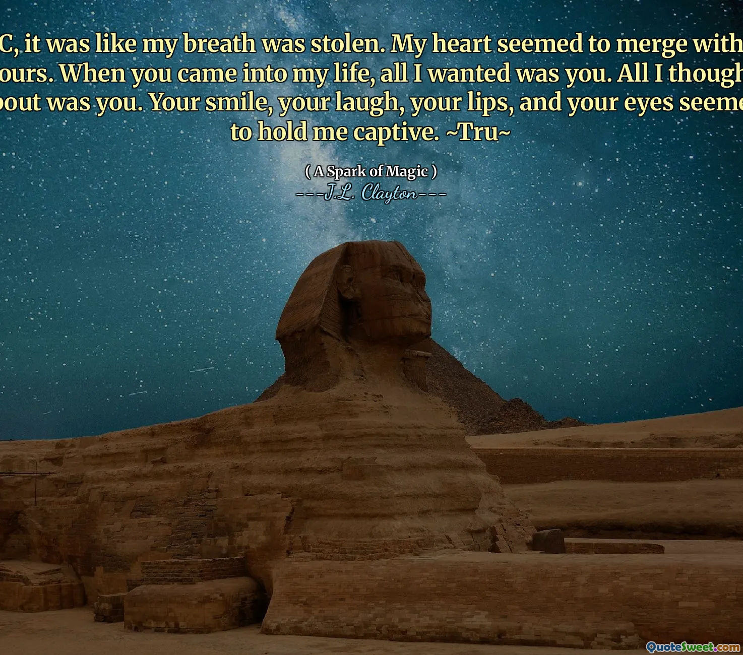 C, it was like my breath was stolen. My heart seemed to merge with yours. When you came into my life, all I wanted was you. All I thought about was you. Your smile, your laugh, your lips, and your eyes seemed to hold me captive. ~Tru~