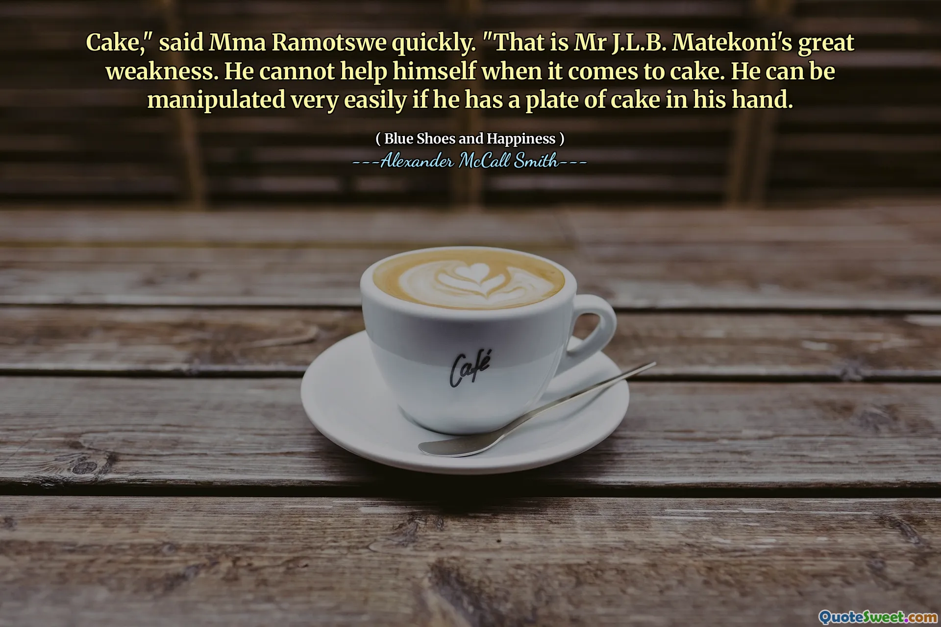 Cake," said Mma Ramotswe quickly. "That is Mr J.L.B. Matekoni's great weakness. He cannot help himself when it comes to cake. He can be manipulated very easily if he has a plate of cake in his hand.