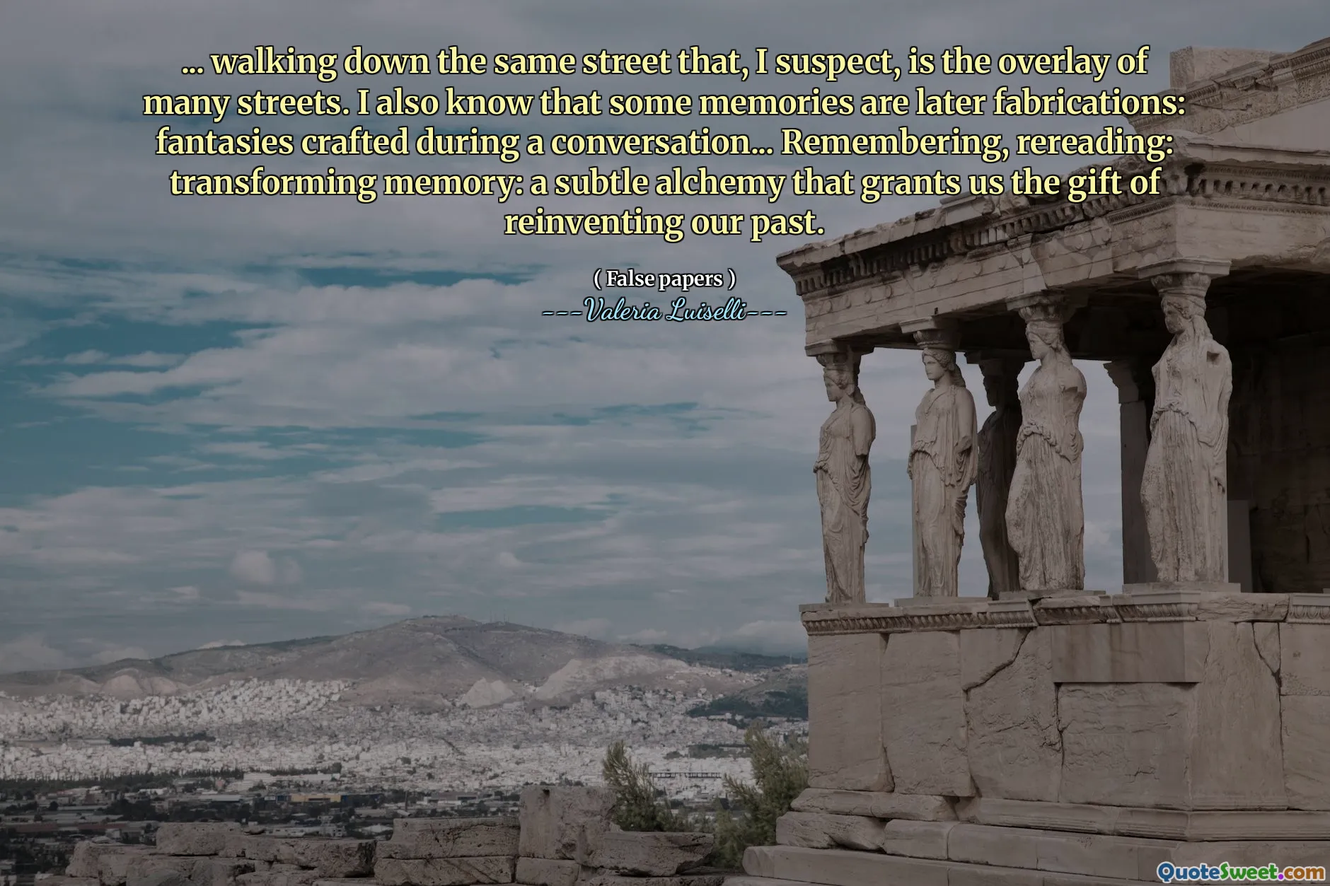 ... walking down the same street that, I suspect, is the overlay of many streets. I also know that some memories are later fabrications: fantasies crafted during a conversation... Remembering, rereading: transforming memory: a subtle alchemy that grants us the gift of reinventing our past.