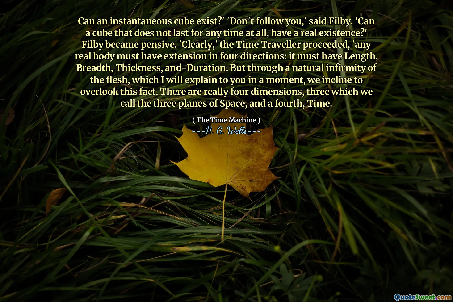 Can an instantaneous cube exist?' 'Don't follow you,' said Filby. 'Can a cube that does not last for any time at all, have a real existence?' Filby became pensive. 'Clearly,' the Time Traveller proceeded, 'any real body must have extension in four directions: it must have Length, Breadth, Thickness, and-Duration. But through a natural infirmity of the flesh, which I will explain to you in a moment, we incline to overlook this fact. There are really four dimensions, three which we call the three planes of Space, and a fourth, Time.