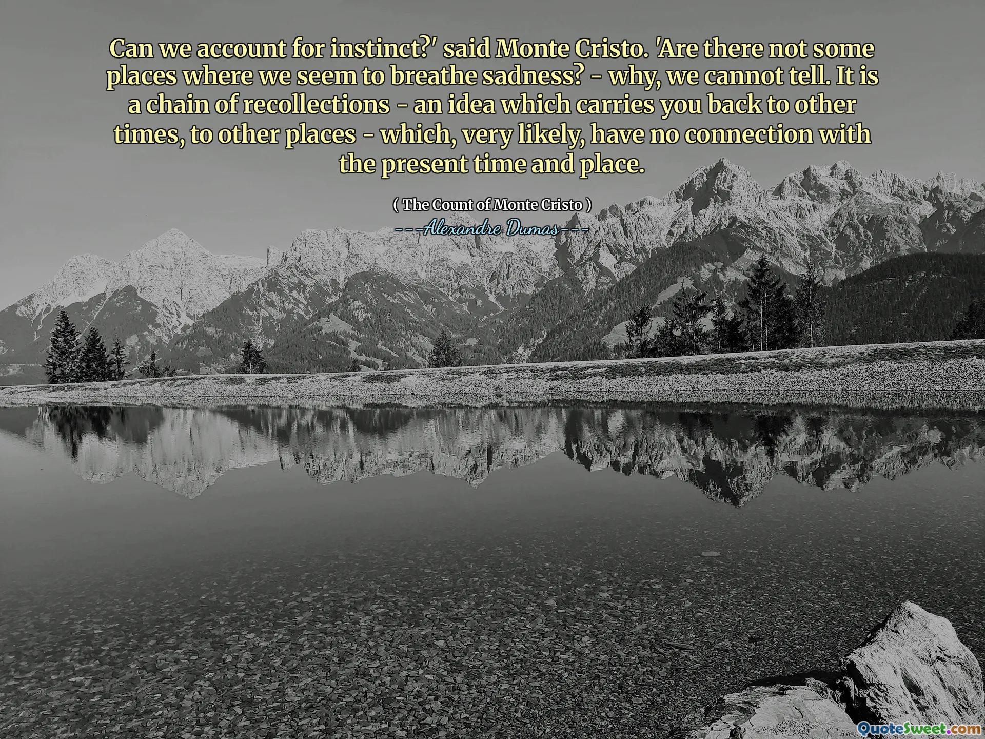 Can we account for instinct?' said Monte Cristo. 'Are there not some places where we seem to breathe sadness? - why, we cannot tell. It is a chain of recollections - an idea which carries you back to other times, to other places - which, very likely, have no connection with the present time and place.