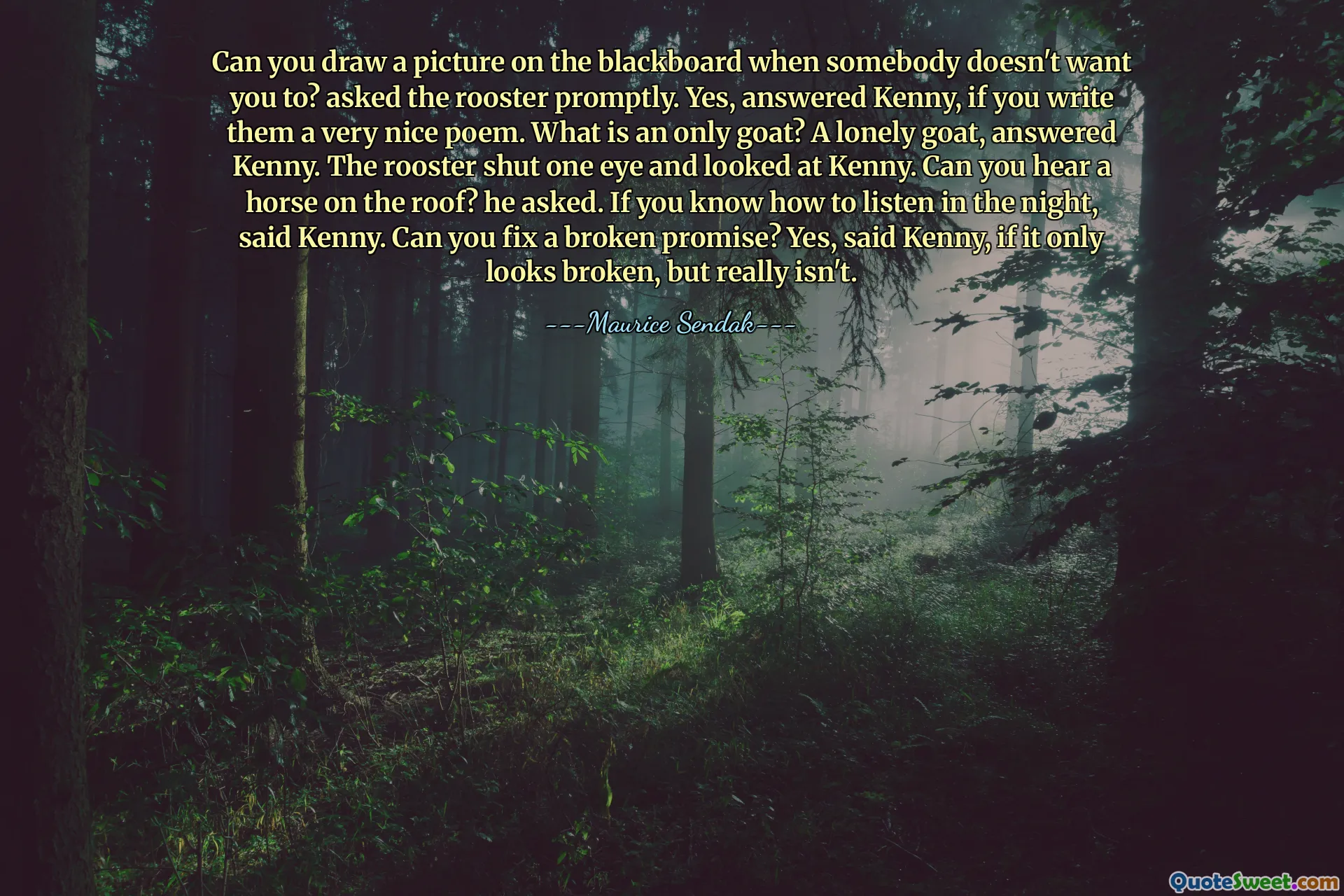Can you draw a picture on the blackboard when somebody doesn't want you to? asked the rooster promptly. Yes, answered Kenny, if you write them a very nice poem. What is an only goat? A lonely goat, answered Kenny. The rooster shut one eye and looked at Kenny. Can you hear a horse on the roof? he asked. If you know how to listen in the night, said Kenny. Can you fix a broken promise? Yes, said Kenny, if it only looks broken, but really isn't.