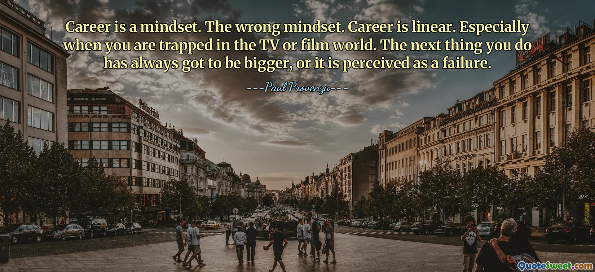 Career is a mindset. The wrong mindset. Career is linear. Especially when you are trapped in the TV or film world. The next thing you do has always got to be bigger, or it is perceived as a failure.