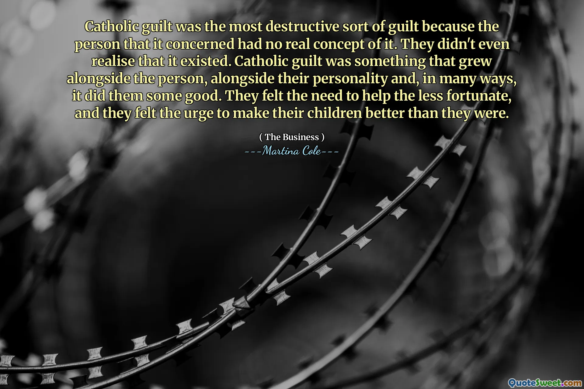 Katholieke schuld was het meest destructieve soort schuldgevoel omdat de persoon die het betreft geen echt concept had. Ze realiseerden zich niet eens dat het bestond. Katholieke schuld was iets dat naast de persoon groeide, naast hun persoonlijkheid en in veel opzichten deed het hen goed. Ze voelden de behoefte om de minder bedeelden te helpen, en ze voelden de drang om hun kinderen beter te maken dan ze waren.