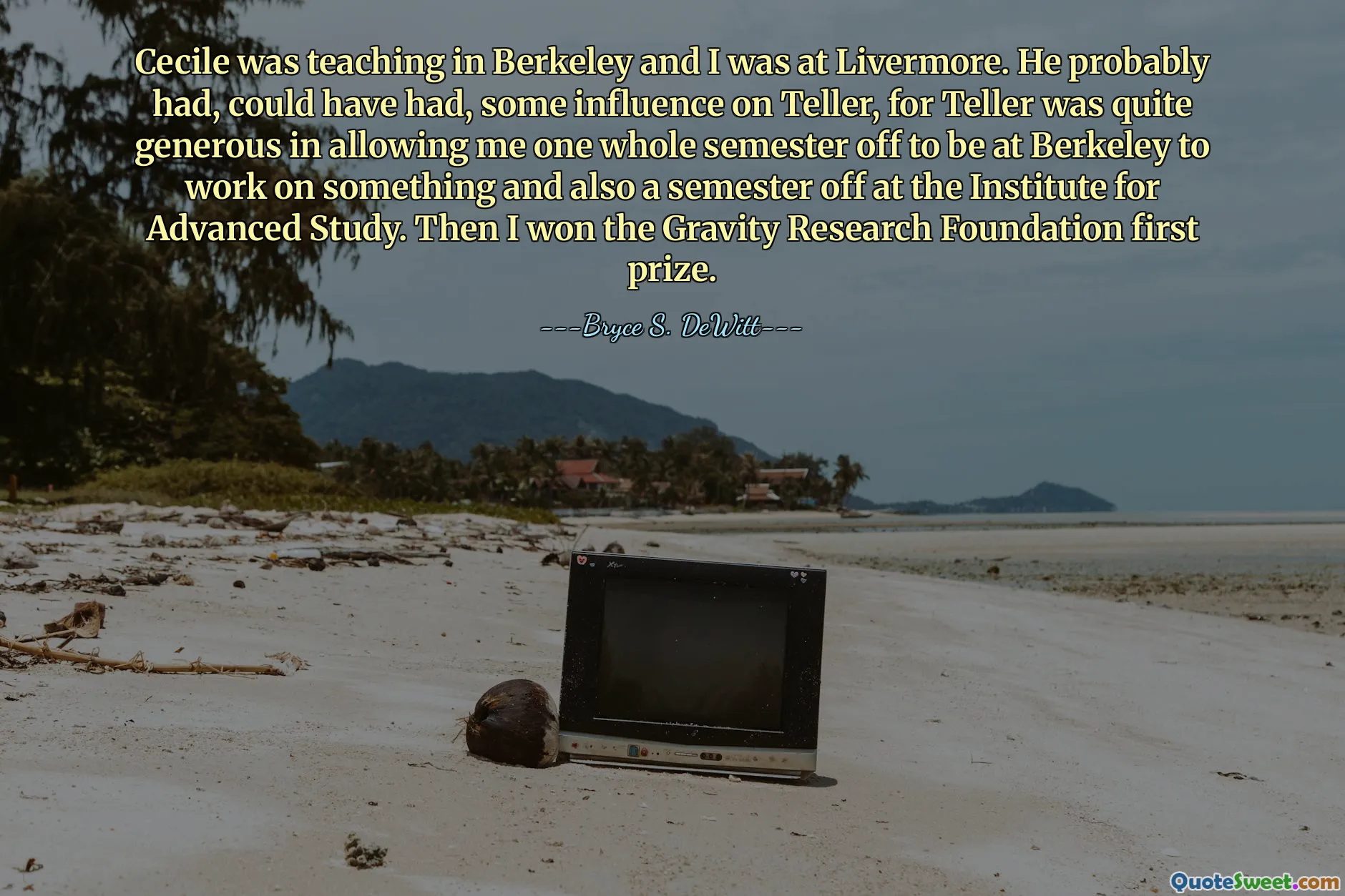 Cecile was teaching in Berkeley and I was at Livermore. He probably had, could have had, some influence on Teller, for Teller was quite generous in allowing me one whole semester off to be at Berkeley to work on something and also a semester off at the Institute for Advanced Study. Then I won the Gravity Research Foundation first prize.