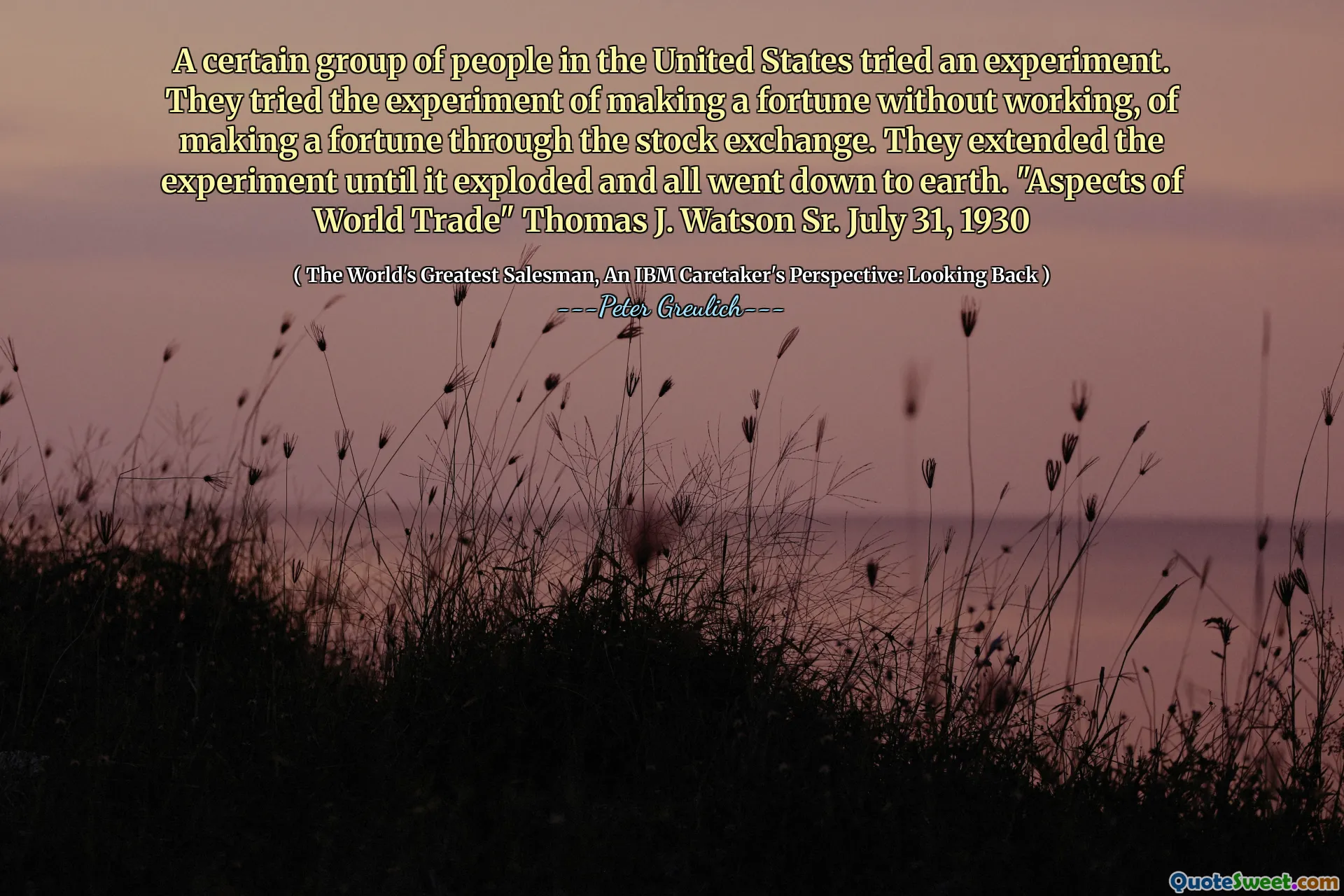 A certain group of people in the United States tried an experiment. They tried the experiment of making a fortune without working, of making a fortune through the stock exchange. They extended the experiment until it exploded and all went down to earth. "Aspects of World Trade" Thomas J. Watson Sr. July 31, 1930